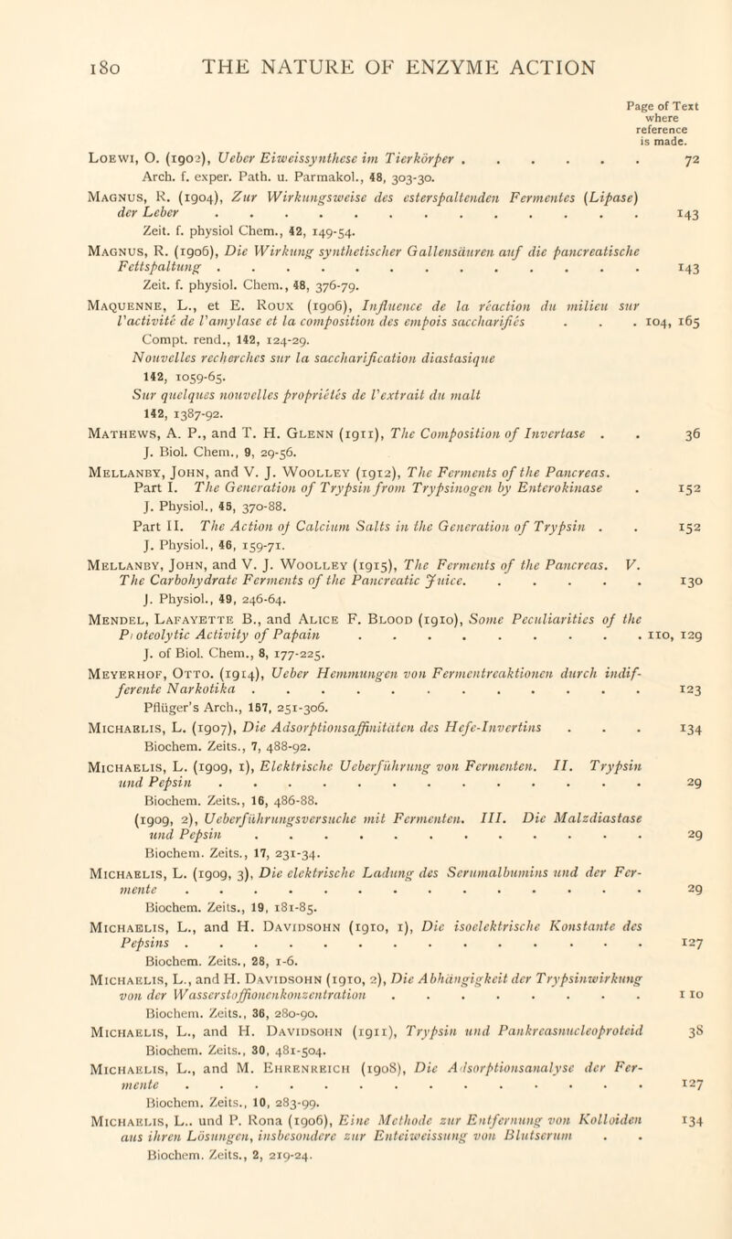 Page of Text where reference is made. Loewi, O. (1902), Ueber Eiweissynthcse im Tierkorper ...... 72 Arch. f. exper. Path. u. Parmakol., 48, 303-30. Magnus, R. (1904), Zur Wirkungsweise des csterspaltcnden Fermcnles (Lipase) dcr Leber.. 143 Zeit. f. physiol Chem., 42, 149-54. Magnus, R. (1906), Die Wirkung synthetischer Gallensduren auf die pancreatische Fettspaltung. 143 Zeit. f. physiol. Chem., 48, 376-79. Maquenne, L., et E. Roux (1906), Influence de la reaction du milieu sur Vactivite de Vamylase et la composition des empois saccharifies . . . 104, 165 Compt. rend., 142, 124-29. Nouvelles recherchcs sur la saccharification diastasique 142, 1059-65. Sur quelques nouvelles proprietes de Vextrait du malt 142, 1387-92. Mathews, A. P., and T. H. Glenn (1911), The Composition of Invertase . . 36 J. Biol. Chem., 9, 29-56. Mellanby, John, and V. J. Woolley (1912), The Ferments of the Pancreas. Part I. The Generation of Trypsin from Trypsinogen by Enterokinase . 152 J. Physiol., 45, 370-88. Part II. The Action op Calcium Salts in the Generation of Trypsin . . 152 J. Physiol., 46, 159-71. Mellanby, John, and V. J. Woolley (1915), The Ferments of the Pancreas. V. The Carbohydrate Ferments of the Pancreatic Juice. ..... 130 J. Physiol., 49, 246-64. Mendel, Lafayette B., and Alice F. Blood (1910), Some Peculiarities op the Pi oteoly tic Activity of Papain ......... 110, 129 J. of Biol. Chem., 8, 177-225. Meyerhof, Otto. (1914), Ueber Hemmungen von Fermentreaktionen dwell indif- ferente Narkotika ............ 123 Pfiiiger’s Arch., 157, 251-306. Michaelis, L. (1907), Die Adsorptionsajfnitdten des Hcfc-Invertins . . . 134 Biochem. Zeits., 7, 488-92. Michaelis, L. (1909, 1), Elcktrische Ueberfiihrung von Fermenten. II. Trypsin und Pepsin ............. 29 Biochem. Zeits., 16, 486-88. (1909, 2), Ueberfiihrungsversuche mit Fermenten. III. Die Malzdiastase und Pepsin. . 29 Biochem. Zeits., 17, 231-34. Michaelis, L. (igog, 3), Die elcktrische Ladling des Serumalbumins und der Fcr- mente .............. 29 Biochem. Zeits., 19, 181-85. Michaelis, L., and H. Davidsohn (1910, 1), Die isoelektrische Konstante des Pepsins .............. 127 Biochem. Zeits., 28, 1-6. Michaelis, L., and H. Davidsohn (1910, 2), Die Abhiingigkcit dcr Trypsinwirkung von der Wasscrstaffionenkonzcntration ........ no Biochem. Zeits., 36, 280-90. Michaelis, L., and H. Davidsohn (ign), Trypsin und Pankrcasnucleoproteid 38 Biochem. Zeits., 30, 481-504. Michaelis, L., and M. Ehrenreich (1908), Die Adsorptionsanalyse dcr Fer- mente .............. 127 Biochem. Zeits., 10, 283-99. Michaelis, L.. und P. Rona (1906), Einc Mcthodc zur Entfernung von Kolloiden 134 aus ihren Losungen, insbesondere zur Enteiweissung von Blutserum