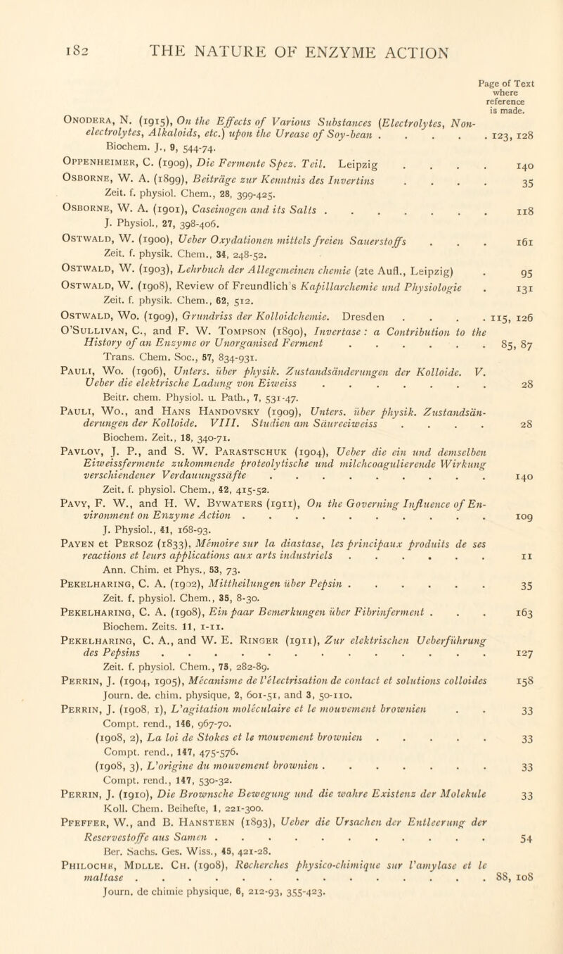 Page of Text where reference is made. Onodera, N. (1915), On the Effects of Various Substances (Electrolytes, Non¬ electrolytes, Alkaloids, etc.) upon the Urease of Soy-bean ..... 123, 128 Biochem. J., 9, 544-74. Oppenheimer, C. (1909), Die Fcrmentc Spez. Teil. Leipzig .... 140 Osborne, W. A. (i8gg), Bcitrage zur Kenntnis des Invertins .... 35 Zeit. f. physiol. Chem., 28, 399-425. Osborne, W. A. (igoi), Caseinogen and its Salts ....... 118 J. Physiol., 27, 398-406. Ostwald, W. (igoo), Ueber Oxydationen mittels frcien Sauerstoffs . . . 161 Zeit. f. physik. Chem., 34, 248-52. Ostwald, W. (1903), Lehrbuch der Allegemeinen chcmie (2te Aufl., Leipzig) . 95 Ostwald, W. (1908), Review of Freundlich’s Kapillarchemie und Physiologic . 131 Zeit. f. physik. Chem., 62, 512. Ostwald, Wo. (igog), Grundriss der Kolloidclicmie. Dresden .... 115, 126 O’Sullivan, C., and F. W. Tompson (1890), Invertase : a Contribution to the History of an Enzyme or Unorganised Ferment.. 85, 87 Trans. Chem. Soc., 57, 834-931. Pauli, Wo. (1906), Untcrs. i'tber physik. Zustandsdnderungen dcr Kolloide. V. Ueber die elektrische Ladung von Eiweiss ....... 28 Beitr. chem. Physiol, u. Path., 7, 531-47. Pauli, Wo., and Hans Handovsky (1909), Untcrs. i'tber physik. Zustandsdn¬ derungen der Kolloide. VIII. Studicn am Sdurceiweiss .... 28 Biochem. Zeit., 18, 340-71. Pavlov, J. P., and S. W. Parastschuk (1904), Ueber die ein und demsclbcn Eiweissfermentc zukommende proteolytische und milchcoagulierende Wirkung verscliiendener Verdauungssdfte ......... 140 Zeit. f. physiol. Chem., 42, 415-52. Pavy, F. W., and H. W. Bywaters (rgn), On the Governing Influence of En¬ vironment on Enzyme Action .......... 109 J. Physiol., 41, 168-93. Payen et Persoz (1833), Memoire sur la diastase, les principaux produits de scs reactions et leurs applications aux arts industriels ...... 11 Ann. Chim. et Phys., 53, 73. Pekelharing, C. A. (1902), Mittheilungen iiber Pepsin ...... 35 Zeit. f. physiol. Chem., 35, 8-30. Pekelharing, C. A. (1908), Ein paar Bcmerkungen iiber Fibrinferment . . . 163 Biochem. Zeits. 11, 1-11. Pekelharing, C. A., and W. E. Ringer (1911), Zur elcktrischcn Ucberfuhrung des Pepsins.. 127 Zeit. f. physiol. Chem., 75, 282-89. Perrin, J. (1904, 1905), Mccanismc de Velectrisation dc contact et solutions colloides 158 Journ. de. chim. physique, 2, 601-51, and 3, 50-110. Perrin, J. (1908, 1), L'agitation moleculaire et le mouvcment brownicn . . 33 Compt. rend., 146, 967-70. (igo8, 2), La loi de Stokes et le mouvcment brownicn. 33 Compt. rend., 147, 475-576. (1908, 3), L'origine du mouvcment brownicn ....... 33 Compt. rend., 147, 530-32. Perrin, J. (igio), Die Brownsche Bcwcgung und die wahre Existenz der Molekule 33 Koll. Chem. Beihefte, 1, 221-300. Pfeffer, W., and B. Hansteen (1893), Ueber die Ursachen der Entlecrung der Reservcstoffe aus Samen ........... 54 Ber. Sachs. Ges. Wiss., 45, 421-28. Philochk, Mdlle. Ch. (1908), Reclierches physico-cliimique sur Vamylase et le maltase .............. 88, 108 Journ. de chimie physique, 6, 212-93, 355-423.