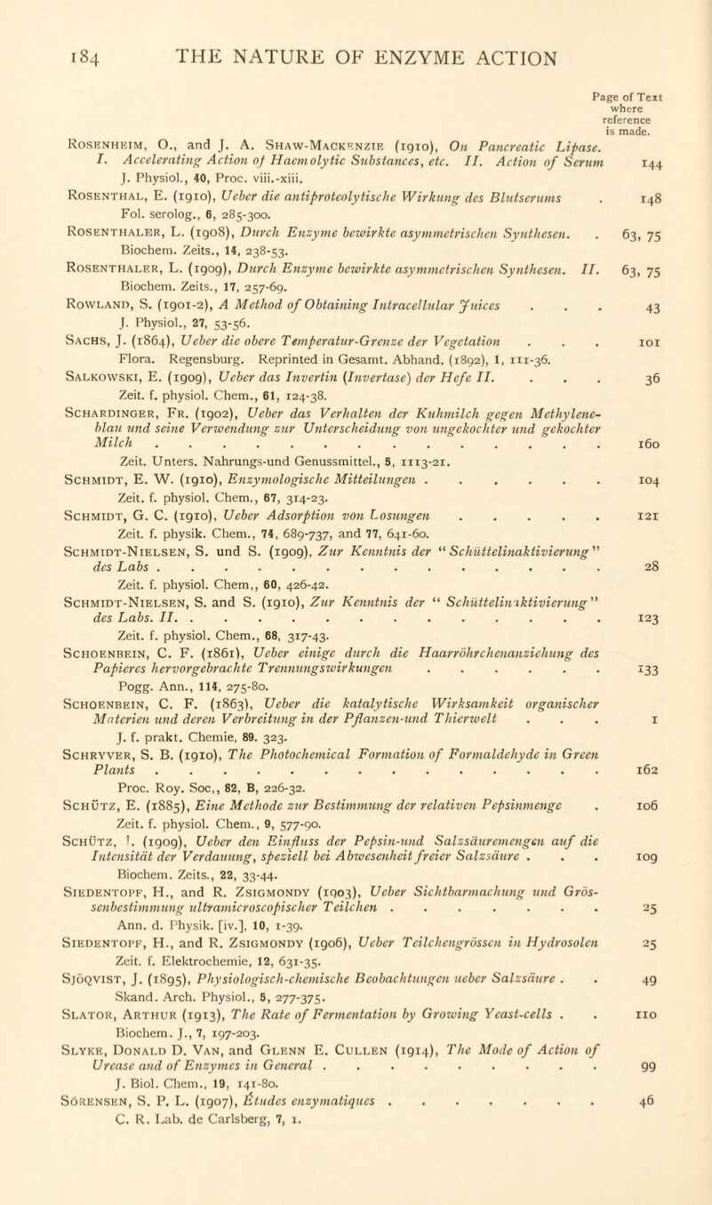 Page of Text where reference is made. Rosenheim, O., and J. A. Shaw-Mackenzie (1910), On Pancreatic Lipase. I. Accelerating Action of Haemolytic Substances, etc. II. Action of Serum 144 J. Physiol., 40, Proc. viii.-xiii. Rosenthal, E. (igio), Uebcr die antiproteolytische Wirkung des Blutserums . 148 Fol. serolog., 6, 285-300. Rosenthaler, L. (igo8), Durch Enzyme bcwirkte asymmetrischen Synthesen. . 63, 75 Biochem. Zeits., 14, 238-53. Rosenthaler, L. (igog), Durch Enzyme bcwirkte asymmetrischen Synthesen. II. 63, 75 Biochem. Zeits., 17, 257-69. Rowland, S. (1901-2), A Method of Obtaining Intracellular Juices ... 43 J. Physiol., 27, 53-56. Sachs, J. (1864), Ueber die obere Temperatur-Greuze der Vegetation . . . 101 Flora. Regensburg. Reprinted in Gesamt. Abhand. (1892), 1, 111-36. Salkowski, E. (1909), Ueber das Invertin (Invertase) der Hefe II. ... 36 Zeit. f. physiol. Chem., 61, 124-38. Schardinger, Fr. (igo2), Ueber das Vcrhalten der Kuhmilch gegen Mcthylenc- blau und seine Vcrwendung zur Unterscheidung von ungckochtcr und gekochtcr Milch ....... ....... 160 Zeit. Unters. Nahrungs-und Genussmittel., S, 1113-21. Schmidt, E. W. (1910), Enzymologische Mitteilungen ...... 104 Zeit. f. physiol. Chem., 67, 314-23. Schmidt, G. C. (1910), Ueber Adsorption von Losungen ..... 121 Zeit. f. physik. Chem., 74, 689-737, and 77, 641-60. Schmidt-Nielsen, S. und S. (1909), Zur Kenntnis der “ Schiittclinaktivicrung ” des Labs ... 28 Zeit. f. physiol. Chem,, 60, 426-42. Schmidt-Nielsen, S. and S. (1910), Zur Kenntnis dcr “ Schuttcliniktivicrung des Labs. II. ............. 123 Zeit. f. physiol. Chem., 68, 317-43. Schoenbein, C. F. (1861), Ueber einige durch die Haarrdhrchcnanzichung des Papiercs hervorgebrachte Trennungswirkungen ...... 133 Pogg. Ann., 114, 275-80. Schoenbein, C. F. (1863), Ueber die katalytische Wirksamkcit organischcr Mnterien und deren Verbreitung in der Pflanzen-und Thicrwclt ... 1 J. f. prakt. Chemie, 89. 323. Schryver, S. B. (19x0), The Photochemical Formation of Formaldehyde in Green Plants ..162 Proc. Roy. Soc,, 82, B, 226-32. Schutz, E. (1885), Eine Methode zur Bestimmung dcr relativen Pepsinmenge . 106 Zeit. f. physiol. Chem., 9, 577-90. Schutz, 1. (igog), Ueber den Einfluss der Pepsin-und Salzsduremengcn auf die Intcnsitat der Verdauung, speziell bei Abwcsenhcit freier Salzsdurc . . . 109 Biochem. Zeits., 22, 33-44. Siedentopf, H., and R. Zsigmondy (1903), Ueber Sichtbarmachung und Gros- senbestimmung ultramicroscopischcr Tcilchcn ....... 25 Ann. d. Physik. [iv.], 10, 1-39. Siedentopf, H., and R. Zsigmondy (1906), Ueber Teilchengrosscn in Hydrosolcn 25 Zeit. f. Elektrochemie, 12, 631-35. Sjoqvist, J. (1895), Physiologisch-chcmische Beobachtungcn ueber Salzsdure . . 49 Skand. Arch. Physiol., 6, 277-375. Slator, Arthur (1913), The Rate of Fermentation by Growing Yeast-cells . . no Biochem. J., 7, 197-203. Slyke, Donald D. Van, and Glenn E. Cullen (1914), The Mode of Action of Urease and of Enzymes in General ......... 99 J. Biol. Chem., 19, 141-80. Sorensen, S. P. L. (1907), Etudes enzymatiques. 46 C. R. Lab. de Carlsberg, 7, 1,