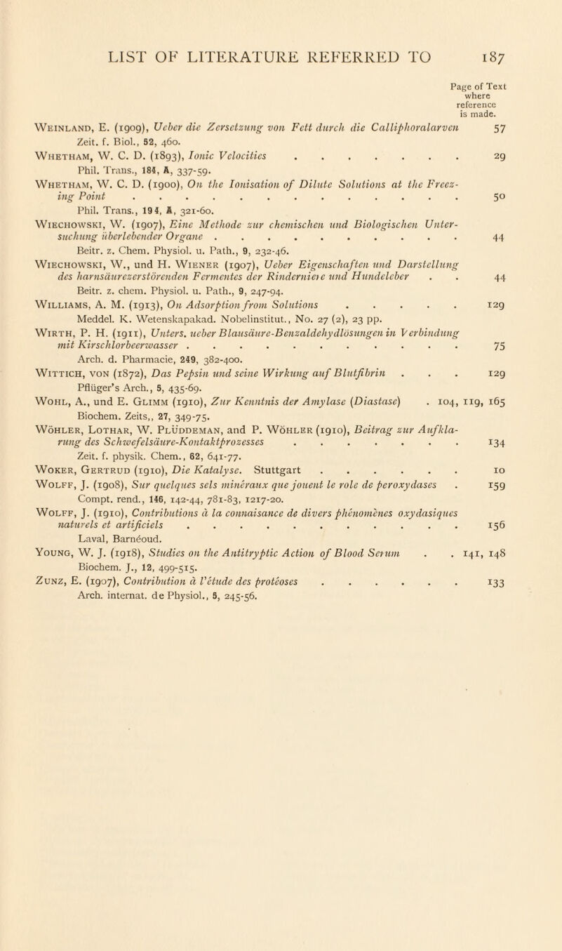 Page of Text where reference is made. Weinland, E. (1909), Ucbcr die Zcrsctzung von Fctt durch die Calliphoralarvcn 57 Zeit. f. Biol., 62, 460. Whetham, W. C. D. (1893), Ionic Velocities.29 Phil. Trans., 184, A, 337-59. Whetham, W. C. D. (1900), On the Ionisation of Dilute Solutions at the Freez¬ ing Point ............. 5° Phil. Trans., 19 4, A, 321-60. Wiechowski, W. (1907), Fine Mcthode zur chcmischcn und Biologischcn Untcr- suchung ubcrlebcnder Organc .......... 44 Beitr. z. Chem. Physiol, u. Path., 9, 232-46. Wiechowski, W., und H. Wiener (1907), Ucbcr Eigcnschaften und Darstellung dcs harnsdurezerstorenden Fermentes dcr Rindcrnictc und Hundeleber . . 44 Beitr. z. chem. Physiol, u. Path., 9, 247-94. Williams, A. M. (1913), On Adsorption from Solutions ..... 129 Meddel. K. Wetenskapakad. Nobelinstitut., No. 27 (2), 23 pp. Wirth, P. H. (1911), Uliters, ucbcr Blausdurc-Benzaldchydlosungcn in Vcrbindung mit Kirschlorbcerwasscr. 75 Arch. d. Pharmacie, 249, 382-400. Wittich, von (1872), Das Pepsin und seine Wirkung auf Blutfibrin . . . 129 Pfluger’s Arch., S, 435-69. Wohl, A., und E. Glimm (igio), Zur Kenntnis dcr Amylase (Diastase) . 104, ug, 165 Biochem. Zeits,, 27, 349-75. Wohler, Lothar, W. Pluddeman, and P. Wohler (1910), Bcitrag zur Aufkla- rung dcs Schwefelsaurc-Kontaktprozcsses ....... 134 Zeit. f. physik. Chem., 62, 641-77. Woker, Gertrud (1910), Die Katalysc. Stuttgart ...... 10 Wolff, J. (igo8), Sur quelques sels mineraux que jouent le role de peroxydases . 159 Compt. rend., 146, 142-44, 781-83, 1217-20. Wolff, J. (1910), Contributions a la connaisancc de divers phenomenes oxydasiqucs naturels ct artificiels.. 156 Laval, Barndoud. Young, W. J. (1918), Studies on the Antitryptic Action of Blood Scrum . . 141, 148 Biochem. J., 12, 499-515. Zunz, E. (1907), Contribution d Vetude des proteoses ...... 133 Arch, internat. de Physiol., S, 245-56.