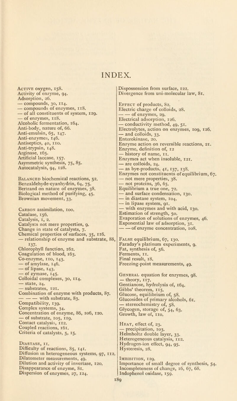 INDEX. Active oxygen, 158. Activity of enzyme, 94. Adsorption, 26. — compounds, 30, 114. — compounds of enzymes, 118. — of all constituents of system, i2g. — of enzymes, 118. Alcoholic fermentation, 164. Anti-body, nature of, 66. Anti-emulsin, 65, 147. Anti-enzymes, 146. Antiseptics, 40, no. Anti-trypsin, 148. Arginase, 165. Artificial laccase, 157. Asymmetric synthesis, 75, 85. Autocatalysis, 94, 128. Balanced biochemical reactions, 52. Benzaldehyde-cyanhydrin, 64, 75. Bertrand on nature of enzymes, 38. Biological method of purifying, 45. Brownian movement, 33. Carbon assimilation, 100. Catalase, 156. Catalysis, x, 2. Catalysts not mere properties, 9. Change in state of catalysts, 7. Chemical properties of surfaces, 35, 116. — relationship of enzyme and substrate, 88, 137- Chlorophyll function, 162. Coagulation of blood, 163. Co-enzyme, no, 143. — of amylase, 146. — of lipase, 143. — of zymase, 145. Colloidal complexes, 30, 114. — state, 24. — substrates, 121. Combination of enzyme with products, 87. -with substrate, 83. Compatibility, 139. Complex systems, 34. Concentration of enzyme, 86, 106, 120. — of substrate, 105, 119. Contact catalysis, 112. Coupled reactions, 161. Criteria of catalysts, 5, 15. Diastase, ii. Difficulty of reactions, 85, 141. Diffusion in heterogeneous systems, 97, 1x2. Dilatometer measurements, 4g. Dilution and activity of invertase, 120. Disappearance of enzyme, 81. Dispersion of enzymes, 27, 124. Dispossession from surface, 122. Divergence from uni-molecular law, 81. Effect of products, 82. Electric charge of colloids, 28. -of enzymes, 29. Electrical adsorption, 126. — conductivity method, 49, 51. Electrolytes, action on enzymes, iog, 126. — and colloids, 33. Enterokinase, 20. Enzyme action on reversible reactions, 21. Enzyme, definition of, 12 — history of name, 11. Enzymes act when insoluble, 121. — are colloids, 24. — as bye-products, 41,137, 138. Enzymes not constituents of equilibrium, 67. — not mere properties, 38. — not proteins, 36, 65. Equilibrium a true one, 72. — and surface condensation, 130. — in diastase system, 104. — in lipase system, 91. — with enzymes and with acid, 130. Estimation of strength, 50. Evaporation of solutions of enzymes, 46. Exponential law of adsorption, 31. -of enzyme concentration, 108. False equilibrium, 67, 130. Faraday’s platinum experiments, 9. Fat, synthesis of, 56. Ferments, 11. Final result, 18. Freezing-point measurements, 49. General equation for enzymes, g8. — theory, 117. Gentianose, hydrolysis of, 164. Gibbs’ theorem, 115. Glucose, equilibrium of, 58. Glucosides of primary alcohols, 61. — stereochemistry of, 58. Glycogen, storage of, 54, 63. Growth, law of, no. Heat, effect of, 23. — precipitation, 103. Helmholtz double layer, 33. Heterogeneous catalysis, 112. Hydrogen-ion effect, 94, 95. Hysteresis, 28. Imbibition, 129. Importance of small degree of synthesis, 54. Incompleteness of change, 16, 67, 68. Indophenol oxidase, 159.