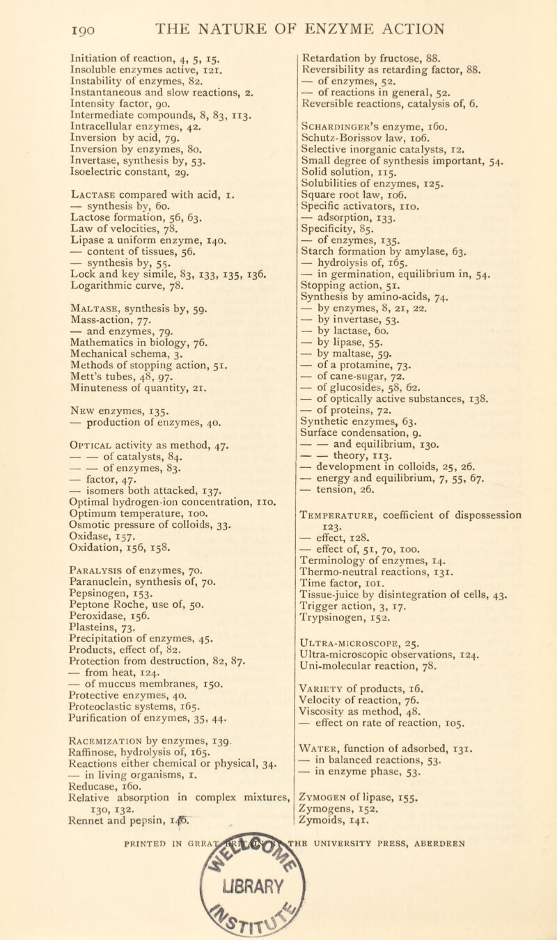 Initiation of reaction, 4, 5, 15. Insoluble enzymes active, 121. Instability of enzymes, 82. Instantaneous and slow reactions, 2. Intensity factor, go. Intermediate compounds, 8, 83, 113. Intracellular enzymes, 42. Inversion by acid, 79. Inversion by enzymes, 80. Invertase, synthesis by, 53. Isoelectric constant, 2g. Lactase compared with acid, 1. — synthesis by, 60. Lactose formation, 56, 63. Law of velocities, 78. Lipase a uniform enzyme, 140. — content of tissues, 56. — synthesis by, 53. Lock and key simile, 83, 133, 135, 136. Logarithmic curve, 78. Maltase, synthesis by, 59. Mass-action, 77. — and enzymes, 7g. Mathematics in biology, 76. Mechanical schema, 3. Methods of stopping action, 51. Mett’s tubes, 48, 97. Minuteness of quantity, 21. New enzymes, 135. — production of enzymes, 40. Optical activity as method, 47. -of catalysts, 84. -of enzymes, 83. — factor, 47. — isomers both attacked, 137. Optimal hydrogen-ion concentration, no. Optimum temperature, 100. Osmotic pressure of colloids, 33. Oxidase, 157. Oxidation, 156, 158. Paralysis of enzymes, 70. Paranuclein, synthesis of, 70. Pepsinogen, 153. Peptone Roche, use of, 50. Peroxidase, 156. Plasteins, 73. Precipitation of enzymes, 45. Products, effect of, 82. Protection from destruction, 82, 87. — from heat, 124. — of muccus membranes, 150. Protective enzymes, 40. Proteoclastic systems, 165. Purification of enzymes, 35, 44. Retardation by fructose, 88. Reversibility as retarding factor, 88. — of enzymes, 52. — of reactions in general, 52. Reversible reactions, catalysis of, 6. Schardinger’s enzyme, 160. Schutz-Borissov law, 106. Selective inorganic catalysts, 12. Small degree of synthesis important, 54. Solid solution, 115. Solubilities of enzymes, 125. Square root law, 106. Specific activators, no. — adsorption, 133. Specificity, 85. — of enzymes, 135. Starch formation by amylase, 63. — hydrolysis of, 165. — in germination, equilibrium in, 54. Stopping action, 51. Synthesis by amino-acids, 74. — by enzymes, 8, 21, 22. — by invertase, 53. — by lactase, 60. — by lipase, 55. — by maltase, 59. — of a protamine, 73. — of cane-sugar, 72. — of glucosides, 58, 62. — of optically active substances, 138. — of proteins, 72. Synthetic enzymes, 63. Surface condensation, g. -and equilibrium, 130. -theory, 113. — development in colloids, 25, 26. — energy and equilibrium, 7, 55, 67. — tension, 26. Temperature, coefficient of dispossession 123. — effect, 128. — effect of, 51, 70, 100. Terminology of enzymes, 14. Thermo-neutral reactions, 131. Time factor, xox. Tissue-juice by disintegration of cells, 43. Trigger action, 3, 17. Trypsinogen, 152. Ultra-microscope, 25. Ultra-microscopic observations, 124. Uni-molecular reaction, 78. Variety of products, 16. Velocity of reaction, 76. Viscosity as method, 48. — effect on rate of reaction, 105. Racemization by enzymes, 139. Raffinose, hydrolysis of, 165. Reactions either chemical or physical, 34. — in living organisms, 1. Reducase, 160. Relative absorption in complex mixtures, 130, 132. Rennet and pepsin, x^6. Water, function of adsorbed, 131. — in balanced reactions, 53. — in enzyme phase, 53. Zymogen oflipase, 155. Zymogens, 152. Zymoids, 141. PRINTED IN GRIG THE UNIVERSITY PRESS, ABERDEEN