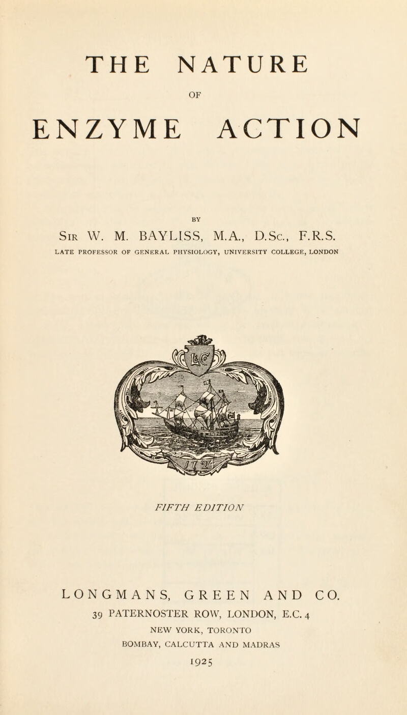 THE NATURE OF ENZYME ACTION BY Sir W. M. BAYLISS, M.A., D.Sc, F.R.S. LATE PROFESSOR OF GENERAL PHYSIOLOGY, UNIVERSITY COLLEGE, LONDON FIFTH EDITION LONGMANS, GREEN AND CO. 39 PATERNOSTER ROW, LONDON, E.C. 4 NEW YORK, TORONTO BOMBAY, CALCUTTA AND MADRAS 1925