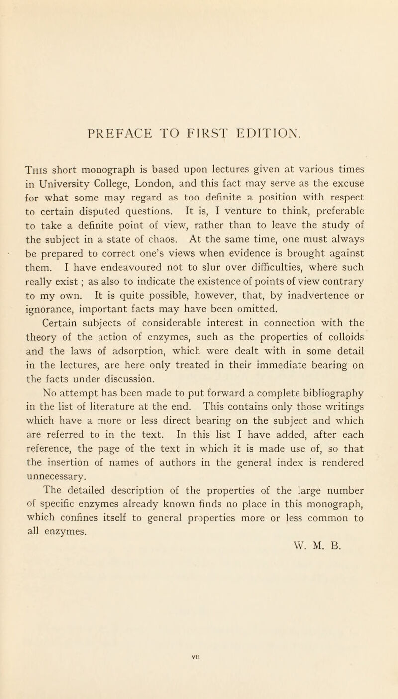 This short monograph is based upon lectures given at various times in University College, London, and this fact may serve as the excuse for what some may regard as too definite a position with respect to certain disputed questions. It is, I venture to think, preferable to take a definite point of view, rather than to leave the study of the subject in a state of chaos. At the same time, one must always be prepared to correct one’s views when evidence is brought against them. I have endeavoured not to slur over difficulties, where such really exist; as also to indicate the existence of points of view contrary to my own. It is quite possible, however, that, by inadvertence or ignorance, important facts may have been omitted. Certain subjects of considerable interest in connection with the theory of the action of enzymes, such as the properties of colloids and the laws of adsorption, which were dealt with in some detail in the lectures, are here only treated in their immediate bearing on the facts under discussion. No attempt has been made to put forward a complete bibliography in the list of literature at the end. This contains only those writings which have a more or less direct bearing on the subject and which are referred to in the text. In this list I have added, after each reference, the page of the text in which it is made use of, so that the insertion of names of authors in the general index is rendered unnecessary. The detailed description of the properties of the large number of specific enzymes already known finds no place in this monograph, which confines itself to general properties more or less common to all enzymes. W. M. B. Vll