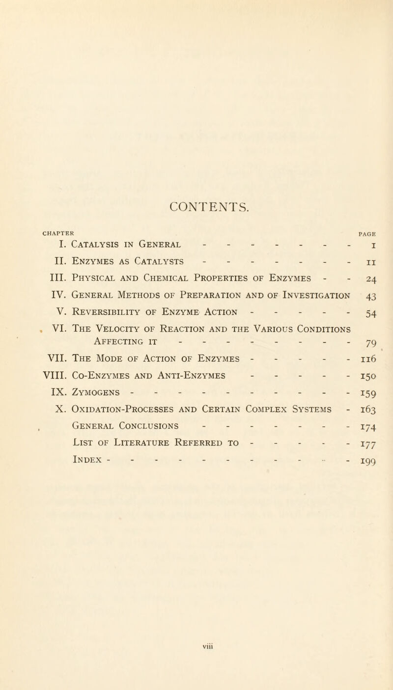 CONTENTS. CHAPTER PAGE I. Catalysis in General ------- 3; II. Enzymes as Catalysts ------- h III. Physical and Chemical Properties of Enzymes - - 24 IV. General Methods of Preparation and of Investigation 43 V. Reversibility of Enzyme Action ----- 54 VI. The Velocity of Reaction and the Various Conditions Affecting it -------- 79 1 VII. The Mode of Action of Enzymes ----- 116 VIII. Co-Enzymes and Anti-Enzymes ----- 150 IX. Zymogens ---------- 159 X. Oxidation-Processes and Certain Complex Systems - 163 General Conclusions ------- 174 List of Literature Referred to - 177 Index ---------- 199