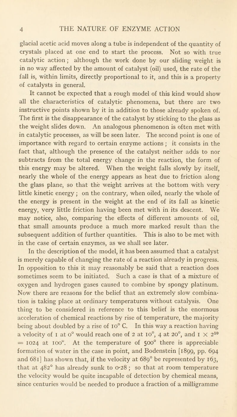 glacial acetic acid moves along a tube is independent of the quantity of crystals placed at one end to start the process. Not so with true catalytic action ; although the work done by our sliding weight is in no way affected by the amount of catalyst (oil) used, the rate of the fall is, within limits, directly proportional to it, and this is a property of catalysts in general. It cannot be expected that a rough model of this kind would show all the characteristics of catalytic phenomena, but there are two instructive points shown by it in addition to those already spoken of. The first is the disappearance of the catalyst by sticking to the glass as the weight slides down. An analogous phenomenon is often met with in catalytic processes, as will be seen later. The second point is one of importance with regard to certain enzyme actions ; it consists in the fact that, although the presence of the catalyst neither adds to nor subtracts from the total energy change in the reaction, the form of this energy may be altered. When the weight falls slowly by itself, nearly the whole of the energy appears as heat due to friction along the glass plane, so that the weight arrives at the bottom with very little kinetic energy ; on the contrary, when oiled, nearly the whole of the energy is present in the weight at the end of its fall as kinetic energy, very little friction having been met with in its descent. We may notice, also, comparing the effects of different amounts of oil, that small amounts produce a much more marked result than the subsequent addition of further quantities. This is also to be met with in the case of certain enzymes, as we shall see later. In the description of the model, it has been assumed that a catalyst is merely capable of changing the rate of a reaction already in progress. In opposition to this it may reasonably be said that a reaction does sometimes seem to be initiated. Such a case is that of a mixture of oxygen and hydrogen gases caused to combine by spongy platinum. Now there are reasons for the belief that an extremely slow combina¬ tion is taking place at ordinary temperatures without catalysis. One thing to be considered in reference to this belief is the enormous acceleration of chemical reactions by rise of temperature, the majority being about doubled by a rise of 10° C. In this way a reaction having a velocity of I at 0° would reach one of 2 at 10°, 4 at 20°, and I X 210 = 1024 at ioo°. At the temperature of 500° there is appreciable formation of water in the case in point, and Bodenstein [1899, pp. 694 and 681] has shown that, if the velocity at 689° be represented by 163, that at 482° has already sunk to 0-28 ; so that at room temperature the velocity would be quite incapable of detection by chemical means, since centuries would be needed to produce a fraction of a milligramme