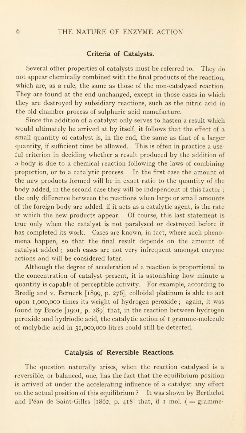 Criteria of Catalysts. Several other properties of catalysts must be referred to. They do not appear chemically combined with the final products of the reaction, which are, as a rule, the same as those of the non-catalysed reaction. They are found at the end unchanged, except in those cases in which they are destroyed by subsidiary reactions, such as the nitric acid in the old chamber process of sulphuric acid manufacture. Since the addition of a catalyst only serves to hasten a result which would ultimately be arrived at by itself, it follows that the effect of a small quantity of catalyst is, in the end, the same as that of a larger quantity, if sufficient time be allowed. This is often in practice a use¬ ful criterion in deciding whether a result produced by the addition of a body is due to a chemical reaction following the laws of combining proportion, or to a catalytic process. In the first case the amount of the new products formed will be in exact ratio to the quantity of the body added, in the second case they will be independent of this factor ; the only difference between the reactions when large or small amounts of the foreign body are added, if it acts as a catalytic agent, is the rate at which the new products appear. Of course, this last statement is true only when the catalyst is not paralysed or destroyed before it has completed its work. Cases are known, in fact, where such pheno¬ mena happen, so that the final result depends on the amount of catalyst added ; such cases are not very infrequent amongst enzyme actions and will be considered later. Although the degree of acceleration of a reaction is proportional to the concentration of catalyst present, it is astonishing how minute a quantity is capable of perceptible activity. For example, according to Bredig and v. Berneck [1899, p. 276], colloidal platinum is able to act upon 1,000,000 times its weight of hydrogen peroxide; again, it was found by Brode [1901, p. 289] that, in the reaction between hydrogen peroxide and hydriodic acid, the catalytic action of 1 gramme-molecule of molybdic acid in 31,000,000 litres could still be detected. Catalysis of Reversible Reactions. The question naturally arises, when the reaction catalysed is a reversible, or balanced, one, has the fact that the equilibrium position is arrived at under the accelerating influence of a catalyst any effect on the actual position of this equilibrium ? It was shown by Berthelot and Pean dc Saint-Gilles [1862, p. 418] that, if I mol. •( = gramme-