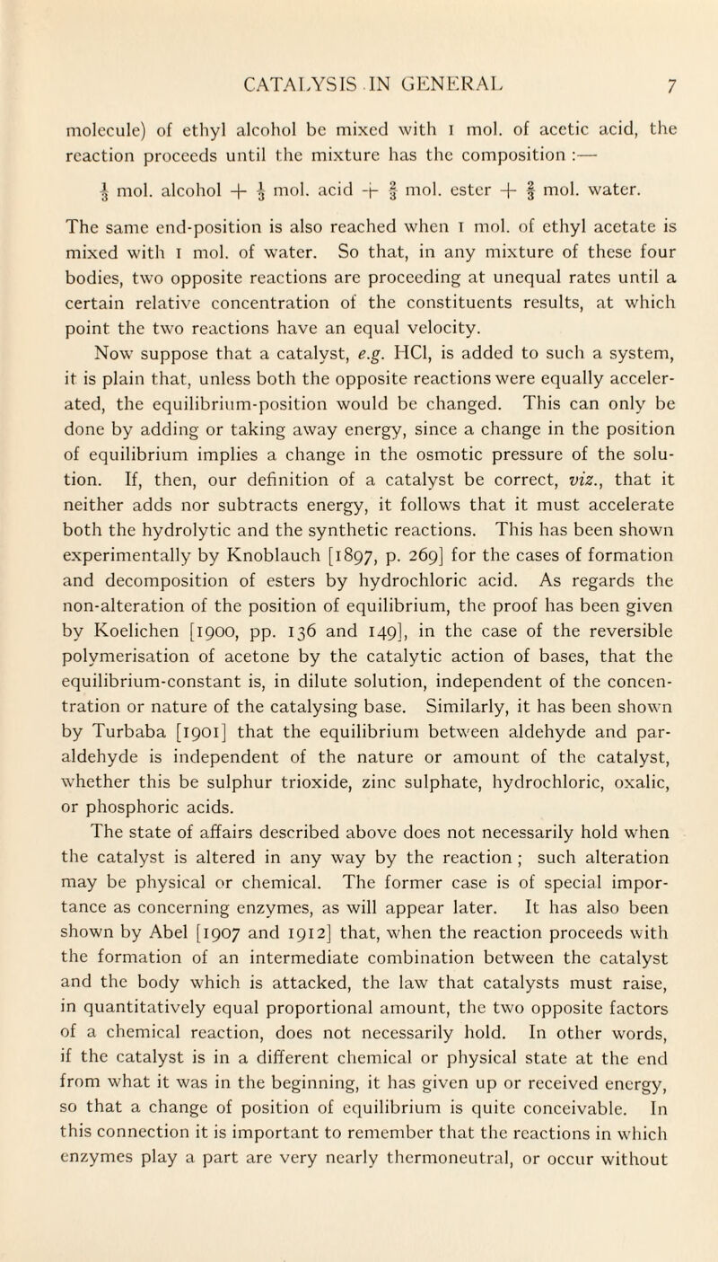 molecule) of ethyl alcohol be mixed with I mol. of acetic acid, the reaction proceeds until the mixture has the composition :— J mol. alcohol + ^ mol. acid -j- § mol. ester + f mol. water. The same end-position is also reached when I mol. of ethyl acetate is mixed with I mol. of water. So that, in any mixture of these four bodies, two opposite reactions are proceeding at unequal rates until a certain relative concentration of the constituents results, at which point the two reactions have an equal velocity. Nowr suppose that a catalyst, e.g. HC1, is added to such a system, it is plain that, unless both the opposite reactions were equally acceler¬ ated, the equilibrium-position would be changed. This can only be done by adding or taking away energy, since a change in the position of equilibrium implies a change in the osmotic pressure of the solu¬ tion. If, then, our definition of a catalyst be correct, viz., that it neither adds nor subtracts energy, it follows that it must accelerate both the hydrolytic and the synthetic reactions. This has been shown experimentally by Knoblauch [1897, p. 269] for the cases of formation and decomposition of esters by hydrochloric acid. As regards the non-alteration of the position of equilibrium, the proof has been given by Koelichen [1900, pp. 136 and 149], in the case of the reversible polymerisation of acetone by the catalytic action of bases, that the equilibrium-constant is, in dilute solution, independent of the concen¬ tration or nature of the catalysing base. Similarly, it has been shown by Turbaba [1901] that the equilibrium between aldehyde and par¬ aldehyde is independent of the nature or amount of the catalyst, w'hether this be sulphur trioxide, zinc sulphate, hydrochloric, oxalic, or phosphoric acids. The state of affairs described above does not necessarily hold when the catalyst is altered in any way by the reaction ; such alteration may be physical or chemical. The former case is of special impor¬ tance as concerning enzymes, as will appear later. It has also been shown by Abel [1907 and 1912] that, w^hen the reaction proceeds with the formation of an intermediate combination between the catalyst and the body which is attacked, the law that catalysts must raise, in quantitatively equal proportional amount, the two opposite factors of a chemical reaction, does not necessarily hold. In other words, if the catalyst is in a different chemical or physical state at the end from what it was in the beginning, it has given up or received energy, so that a change of position of equilibrium is quite conceivable. In this connection it is important to remember that the reactions in which enzymes play a part are very nearly thermoneutral, or occur without