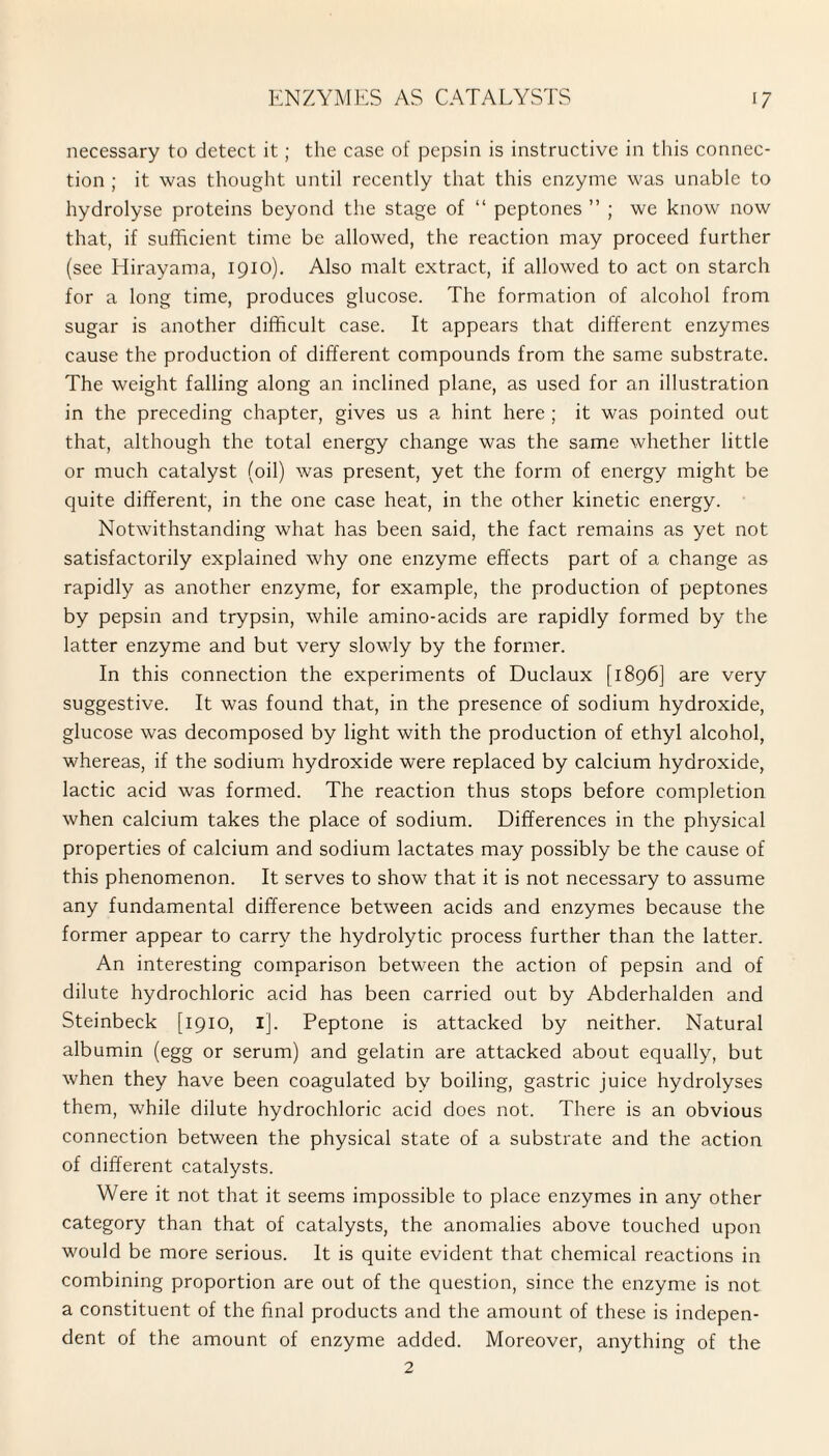 necessary to detect it; the case of pepsin is instructive in this connec¬ tion ; it was thought until recently that this enzyme was unable to hydrolyse proteins beyond the stage of “ peptones ” ; we know now that, if sufficient time be allowed, the reaction may proceed further (see Hirayama, 1910). Also malt extract, if allowed to act on starch for a long time, produces glucose. The formation of alcohol from sugar is another difficult case. It appears that different enzymes cause the production of different compounds from the same substrate. The weight falling along an inclined plane, as used for an illustration in the preceding chapter, gives us a hint here ; it was pointed out that, although the total energy change was the same whether little or much catalyst (oil) was present, yet the form of energy might be quite different, in the one case heat, in the other kinetic energy. Notwithstanding what has been said, the fact remains as yet not satisfactorily explained why one enzyme effects part of a change as rapidly as another enzyme, for example, the production of peptones by pepsin and trypsin, while amino-acids are rapidly formed by the latter enzyme and but very slowly by the former. In this connection the experiments of Duclaux [1896] are very suggestive. It was found that, in the presence of sodium hydroxide, glucose was decomposed by light with the production of ethyl alcohol, whereas, if the sodium hydroxide were replaced by calcium hydroxide, lactic acid was formed. The reaction thus stops before completion when calcium takes the place of sodium. Differences in the physical properties of calcium and sodium lactates may possibly be the cause of this phenomenon. It serves to show that it is not necessary to assume any fundamental difference between acids and enzymes because the former appear to carry the hydrolytic process further than the latter. An interesting comparison between the action of pepsin and of dilute hydrochloric acid has been carried out by Abderhalden and Steinbeck [1910, ij. Peptone is attacked by neither. Natural albumin (egg or serum) and gelatin are attacked about equally, but when they have been coagulated by boiling, gastric juice hydrolyses them, while dilute hydrochloric acid does not. There is an obvious connection between the physical state of a substrate and the action of different catalysts. Were it not that it seems impossible to place enzymes in any other category than that of catalysts, the anomalies above touched upon would be more serious. It is quite evident that chemical reactions in combining proportion are out of the question, since the enzyme is not a constituent of the final products and the amount of these is indepen¬ dent of the amount of enzyme added. Moreover, anything of the 2