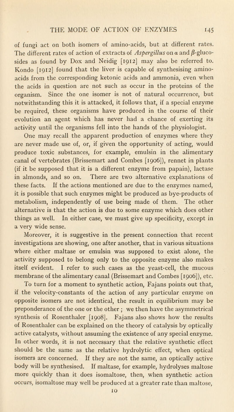 of funsi act on both isomers of amino-acids, but at different rates. The different rates of action of extracts of Aspergillus on a and /3-gluco- sides as found by Dox and Neidig [1912] may also be referred to. Kondo [1912] found that the liver is capable of synthesising amino- acids from the corresponding ketonic acids and ammonia, even when the acids in question are not such as occur in the proteins of the organism. Since the one isomer is not of natural occurrence, but notwithstanding this it is attacked, it follows that, if a special enzyme be required, these organisms have produced in the course of their evolution an agent which has never had a chance of exerting its activity until the organisms fell into the hands of the physiologist. One may recall the apparent production of enzymes where they are never made use of, or, if given the opportunity of acting, would produce toxic substances, for example, emulsin in the alimentary canal of vertebrates (Brissemart and Combes [1906]), rennet in plants (if it be supposed that it is a different enzyme from papain), lactase in almonds, and so on. There are two alternative explanations of these facts. If the actions mentioned are due to the enzymes named, it is possible that such enzymes might be produced as bye-products of metabolism, independently of use being made of them. The other alternative is that the action is due to some enzyme which does other things as well. In either case, we must give up specificity, except in a very wide sense. Moreover, it is suggestive in the present connection that recent investigations are showing, one after another, that in various situations where either maltase or emulsin was supposed to exist alone, the activity supposed to belong only to the opposite enzyme also makes itself evident. I refer to such cases as the yeast-cell, the mucous membrane of the alimentary canal (Brissemart and Combes [1906]), etc. To turn for a moment to synthetic action, Fajans points out that, if the velocity-constants of the action of any particular enzyme on opposite isomers are not identical, the result in equilibrium may be preponderance of the one or the other ; we then have the asymmetrical synthesis of Rosenthaler [1908]. Fajans also shows how the results of Rosenthaler can be explained on the theory of catalysis by optically active catalysts, without assuming the existence of any special enzyme. In other words, it is not necessary that the relative synthetic effect should be the same as the relative hydrolytic effect, when optical isomers are concerned. If they are not the same, an optically active body will be synthesised. If maltase, for example, hydrolyses maltose more quickly than it does isomaltose, then, when synthetic action occurs, isomaltose may well be produced at a greater rate than maltose, 10