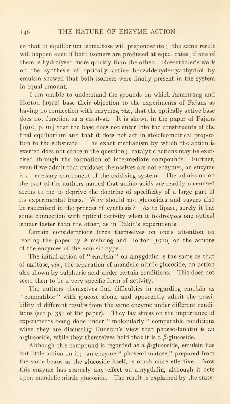 so that in equilibrium isomaltose will preponderate; the same result will happen even if both isomers are produced at equal rates, if one of them is hydrolysed more quickly than the other* Rosenthaler’s work on the synthesis of optically active benzaldehyde-cyanhydrol by emulsin showed that both isomers were finally present in the system in equal amount. I am unable to understand the grounds on which Armstrong and Horton [1912] base their objection to the experiments of Fajans as having no connection with enzymes, viz,, that the optically active base does not function as a catalyst. It is shown in the paper of Fajans [1910, p. 61] that the base does not enter into the constituents of the final equilibrium and that it does not act in stoichiometrical propor¬ tion to the substrate* The exact mechanism by which the action is exerted does not concern the question ; catalytic actions may be exer¬ cised through the formation of intermediate compounds. Further, even if we admit that oxidases themselves are not enzymes, an enzyme is a necessary component of the oxidising system. The admission on the part of the authors named that amino-acids are readily racemised seems to me to deprive the doctrine of specificity of a large part of its experimental basis. Why should not glucosides and sugars also be racemised in the process of synthesis ? As to lipase, surely it has some connection with optical activity when it hydrolyses one optical isomer faster than the other, as in Dakin’s experiments. Certain considerations force themselves on one’s attention on reading the paper by Armstrong and Horton [1910] on the actions of the enzymes of the emulsin type. The initial action of “ emulsin ” on amygdalin is the same as that of maltase, viz., the separation of mandelic nitrile glucoside, an action also shown by sulphuric acid under certain conditions. This does not seem then to be a very specific form of activity. The authors themselves find difficulties in regarding emulsin as “ compatible ” with glucose alone, and apparently admit the possi¬ bility of different results from the same enzyme under different condi¬ tions (see p. 351 of the paper). They lay stress on the importance of experiments being done under “ molecularly ” comparable conditions when they are discussing Dunstan’s view that phaseo-lunatin is an a-glucoside, while they themselves hold that it is a j8-glucoside. Although this compound is regarded as a jS-glucoside, emulsin has but little action on it; an enzyme “ phaseo-lunatase,” prepared from the same beans as the glucoside itself, is much more effective. Now this enzyme has scarcely any effect on amygdalin, although it acts upon mandelic nitrile glucoside. The result is explained by the state-