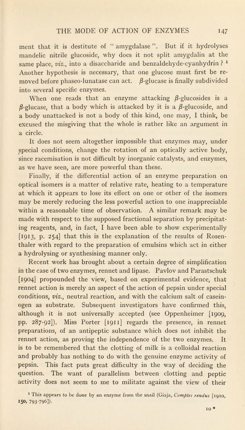 ment that it is destitute of “ amygdalase But if it hydrolyses mandelic nitrile glucoside, why does it not split amygdalin at the same place, viz., into a disaccharide and benzaldehyde-cyanhydrin ? 1 Another hypothesis is necessary, that one glucose must first be re¬ moved before phaseo-lunatase can act. /3-glucase is finally subdivided into several specific enzymes. When one reads that an enzyme attacking /J-glucosides is a /I-glucase, that a body which is attacked by it is a /3-glucoside, and a body unattacked is not a body of this kind, one may, I think, be excused the misgiving that the whole is rather like an argument in a circle. It does not seem altogether impossible that enzymes may, under special conditions, change the rotation of an optically active body, since racemisation is not difficult by inorganic catalysts, and enzymes, as we have seen, are more powerful than these. Finally, if the differential action of an enzyme preparation on optical isomers is a matter of relative rate, heating to a temperature at which it appears to lose its effect on one or other of the isomers may be merely reducing the less powerful action to one inappreciable within a reasonable time of observation. A similar remark may be made with respect to the supposed fractional separation by precipitat¬ ing reagents, and, in fact, I have been able to show experimentally [1913, p. 254] that this is the explanation of the results of Rosen- thaler with regard to the preparation of emulsins which act in either a hydrolysing or synthesising manner only. Recent work has brought about a certain degree of simplification in the case of two enzymes, rennet and lipase. Pavlov and Parastschuk [1904] propounded the view, based on experimental evidence, that rennet action is merely an aspect of the action of pepsin under special conditions, viz., neutral reaction, and with the calcium salt of casein- ogen as substrate. Subsequent investigators have confirmed this, although it is not universally accepted (see Oppenheimer [1909, pp. 287-92]). Miss Porter [1911] regards the presence, in rennet preparations, of an antipeptic substance which does not inhibit the rennet action, as proving the independence of the two enzymes. It is to be remembered that the clotting of milk is a colloidal reaction and probably has nothing to do with the genuine enzyme activity of pepsin. This fact puts great difficulty in the way of deciding the question. The want of parallelism between clotting and peptic activity does not seem to me to militate against the view of their 1 This appears to be done by an enzyme from the snail (Giaja, Comptes rend us [1910, 150, 793-796]).