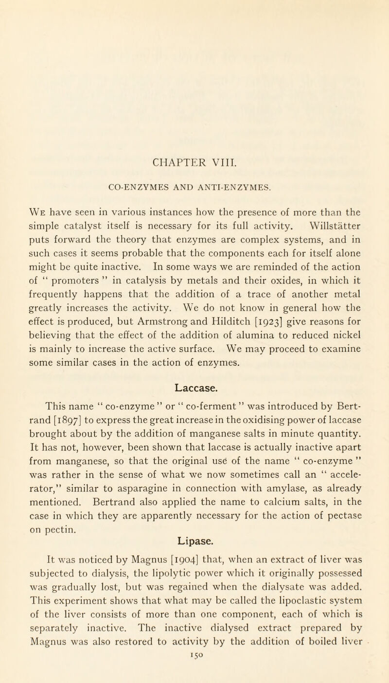 CHAPTER VIII. CO-ENZYMES AND ANTI-ENZYMES. We have seen in various instances how the presence of more than the simple catalyst itself is necessary for its full activity. Willstatter puts forward the theory that enzymes are complex systems, and in such cases it seems probable that the components each for itself alone might be quite inactive. In some ways we are reminded of the action of “ promoters ” in catalysis by metals and their oxides, in which it frequently happens that the addition of a trace of another metal greatly increases the activity. We do not know in general how the effect is produced, but Armstrong and Hilditch [1923] give reasons for believing that the effect of the addition of alumina to reduced nickel is mainly to increase the active surface. We may proceed to examine some similar cases in the action of enzymes. Laccase. This name “ co-enzyme ” or “ co-ferment ” was introduced by Bert¬ rand [ 1897] to express the great increase in the oxidising power of laccase brought about by the addition of manganese salts in minute quantity. It has not, however, been shown that laccase is actually inactive apart from manganese, so that the original use of the name “ co-enzyme ” was rather in the sense of what we now sometimes call an “ accele¬ rator,” similar to asparagine in connection with amylase, as already mentioned. Bertrand also applied the name to calcium salts, in the case in which they are apparently necessary for the action of pectase on pectin. Lipase. It was noticed by Magnus [1904] that, when an extract of liver was subjected to dialysis, the lipolytic power which it originally possessed was gradually lost, but was regained when the dialysate was added. This experiment shows that what may be called the lipoclastic system of the liver consists of more than one component, each of which is separately inactive. The inactive dialysed extract prepared by Magnus was also restored to activity by the addition of boiled liver