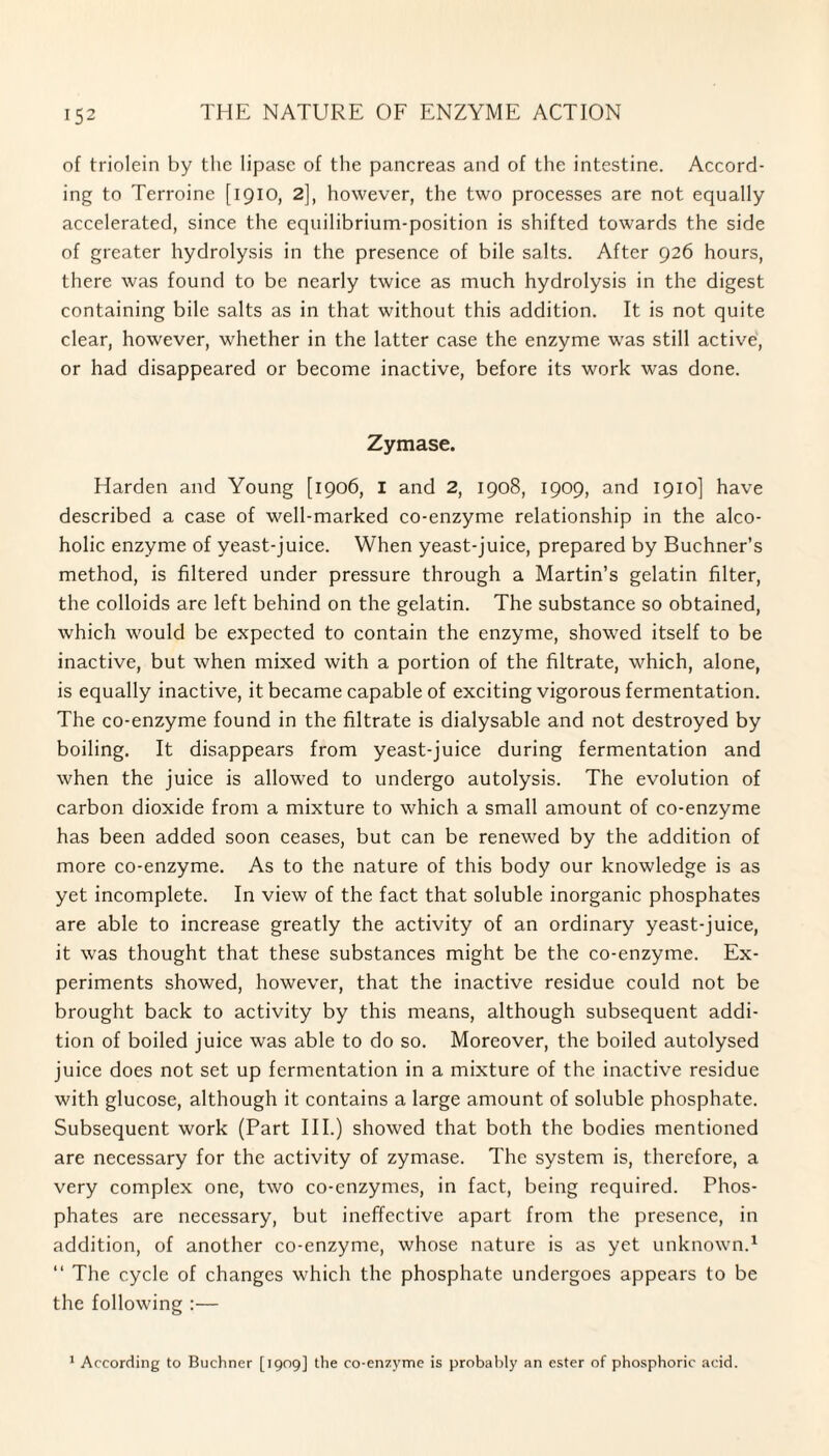 of triolein by the lipase of the pancreas and of the intestine. Accord¬ ing to Terroine [1910, 2], however, the two processes are not equally accelerated, since the equilibrium-position is shifted towards the side of greater hydrolysis in the presence of bile salts. After 926 hours, there was found to be nearly twice as much hydrolysis in the digest containing bile salts as in that without this addition. It is not quite clear, however, whether in the latter case the enzyme was still active, or had disappeared or become inactive, before its work was done. Zymase. Harden and Young [1906, I and 2, 1908, 1909, and 1910] have described a case of well-marked co-enzyme relationship in the alco¬ holic enzyme of yeast-juice. When yeast-juice, prepared by Buchner’s method, is filtered under pressure through a Martin’s gelatin filter, the colloids are left behind on the gelatin. The substance so obtained, which would be expected to contain the enzyme, showed itself to be inactive, but when mixed with a portion of the filtrate, which, alone, is equally inactive, it became capable of exciting vigorous fermentation. The co-enzyme found in the filtrate is dialysable and not destroyed by boiling. It disappears from yeast-juice during fermentation and when the juice is allowed to undergo autolysis. The evolution of carbon dioxide from a mixture to which a small amount of co-enzyme has been added soon ceases, but can be renewed by the addition of more co-enzyme. As to the nature of this body our knowledge is as yet incomplete. In view of the fact that soluble inorganic phosphates are able to increase greatly the activity of an ordinary yeast-juice, it was thought that these substances might be the co-enzyme. Ex¬ periments showed, however, that the inactive residue could not be brought back to activity by this means, although subsequent addi¬ tion of boiled juice was able to do so. Moreover, the boiled autolysed juice does not set up fermentation in a mixture of the inactive residue with glucose, although it contains a large amount of soluble phosphate. Subsequent work (Part III.) showed that both the bodies mentioned are necessary for the activity of zymase. The system is, therefore, a very complex one, two co-enzymes, in fact, being required. Phos¬ phates are necessary, but ineffective apart from the presence, in addition, of another co-enzyme, whose nature is as yet unknown.1 “ The cycle of changes which the phosphate undergoes appears to be the following :— 1 According to Buchner [1909] the co-enzyme is probably an ester of phosphoric acid.