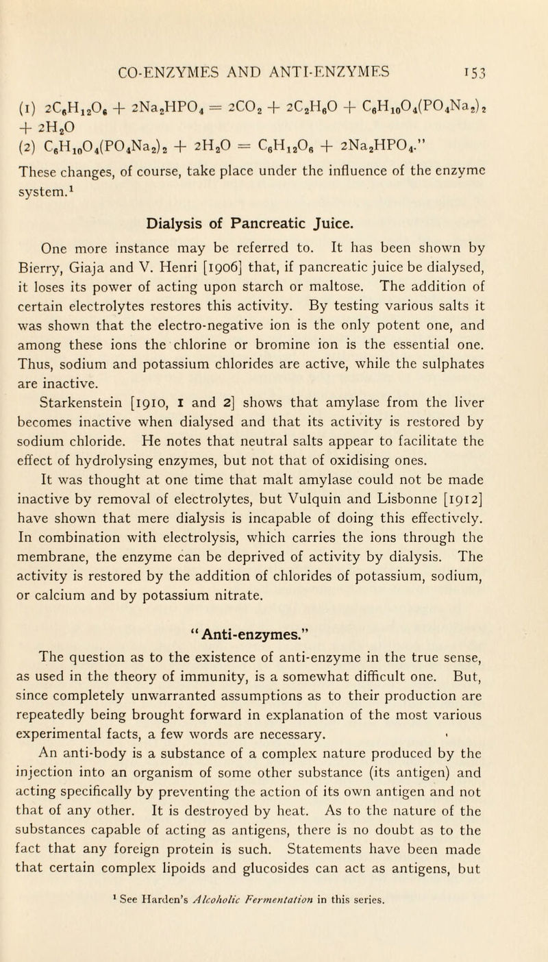 (1) 2C8H12Os -f- 2Na2HP04 = 2COa -f- 2C2H60 -f- C6H10O4(PO4Na2)2 + 2H20 (2) C6H10O4(PO4Na2)2 + 2H20 = C6H1206 + 2Na2HP04.” These changes, of course, take place under the influence of the enzyme system.1 Dialysis of Pancreatic Juice. One more instance may be referred to. It has been shown by Bierry, Giaja and V. Henri [1906] that, if pancreatic juice be dialysed, it loses its power of acting upon starch or maltose. The addition of certain electrolytes restores this activity. By testing various salts it was shown that the electro-negative ion is the only potent one, and among these ions the chlorine or bromine ion is the essential one. Thus, sodium and potassium chlorides are active, while the sulphates are inactive. Starkenstein [1910, I and 2] shows that amylase from the liver becomes inactive when dialysed and that its activity is restored by sodium chloride. He notes that neutral salts appear to facilitate the effect of hydrolysing enzymes, but not that of oxidising ones. It was thought at one time that malt amylase could not be made inactive by removal of electrolytes, but Vulquin and Lisbonne [1912] have shown that mere dialysis is incapable of doing this effectively. In combination with electrolysis, which carries the ions through the membrane, the enzyme can be deprived of activity by dialysis. The activity is restored by the addition of chlorides of potassium, sodium, or calcium and by potassium nitrate. “Anti-enzymes.” The question as to the existence of anti-enzyme in the true sense, as used in the theory of immunity, is a somewhat difficult one. But, since completely unwarranted assumptions as to their production are repeatedly being brought forward in explanation of the most various experimental facts, a few words are necessary. An anti-body is a substance of a complex nature produced by the injection into an organism of some other substance (its antigen) and acting specifically by preventing the action of its own antigen and not that of any other. It is destroyed by heat. As to the nature of the substances capable of acting as antigens, there is no doubt as to the fact that any foreign protein is such. Statements have been made that certain complex lipoids and glucosides can act as antigens, but 1 See Harden’s Alcoholic Fermentation in this series.
