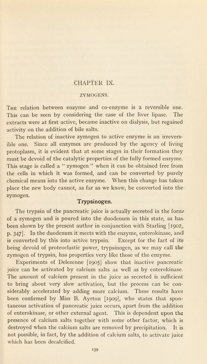 CHAPTER IX. ZYMOGENS. The relation between enzyme and co-enzyme is a 1‘eversible one. This can be seen by considering the case of the liver lipase. The extracts were at first active, became inactive on dialysis, but regained activity on the addition of bile salts. The relation of inactive zymogen to active enzyme is an irrevers¬ ible one. Since all enzymes are produced by the agency of living protoplasm, it is evident that at some stages in their formation they must be devoid of the catalytic properties of the fully formed enzyme. This stage is called a “ zymogen ” when it can be obtained free from the cells in which it was formed, and can be converted by purely chemical means into the active enzyme. When this change has taken place the new body cannot, as far as we know, be converted into the zymogen. Trypsinogen. The trypsin of the pancreatic juice is actually secreted in the form1 of a zymogen and is poured into the duodenum in this state, as has. been shown by the present author in conjunction with Starling [1902,, p. 347]. In the duodenum it meets with the enzyme, enterokinase, andl is converted by this into active trypsin. Except for the fact of its being devoid of proteoclastic power, trypsinogen, as we may call the zymogen of trypsin, has properties very like those of the enzyme. Experiments of Delezenne [1905] show that inactive pancreatic juice can be activated by calcium salts as well as by enterokinase. The amount of calcium present in the juice as secreted is sufficient to bring about very slow activation, but the process can be con¬ siderably accelerated by adding more calcium. These results have been confirmed by Miss B. Ayrton [1909], who states that spon¬ taneous activation of pancreatic juice occurs, apart from the addition of enterokinase, or other external agent. This is dependent upon the presence of calcium salts together with some other factor, which is destroyed when the calcium salts are removed by precipitation. It is not possible, in fact, by the addition of calcium salts, to activate juice which has been decalcified.