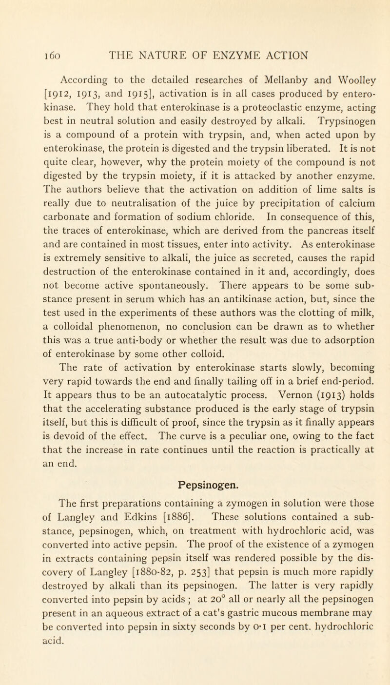 According to the detailed researches of Mellanby and Woolley [1912, 1913, and 1915], activation is in all cases produced by entero- kinase. They hold that enterokinase is a proteoclastic enzyme, acting best in neutral solution and easily destroyed by alkali. Trypsinogen is a compound of a protein with trypsin, and, when acted upon by enterokinase, the protein is digested and the trypsin liberated. It is not quite clear, however, why the protein moiety of the compound is not digested by the trypsin moiety, if it is attacked by another enzyme. The authors believe that the activation on addition of lime salts is really due to neutralisation of the juice by precipitation of calcium carbonate and formation of sodium chloride. In consequence of this, the traces of enterokinase, which are derived from the pancreas itself and are contained in most tissues, enter into activity. As enterokinase is extremely sensitive to alkali, the juice as secreted, causes the rapid destruction of the enterokinase contained in it and, accordingly, does not become active spontaneously. There appears to be some sub¬ stance present in serum which has an antikinase action, but, since the test used in the experiments of these authors was the clotting of milk, a colloidal phenomenon, no conclusion can be drawn as to whether this was a true anti-body or whether the result was due to adsorption of enterokinase by some other colloid. The rate of activation by enterokinase starts slowly, becoming very rapid towards the end and finally tailing off in a brief end-period. It appears thus to be an autocatalytic process. Vernon (1913) holds that the accelerating substance produced is the early stage of trypsin itself, but this is difficult of proof, since the trypsin as it finally appears is devoid of the effect. The curve is a peculiar one, owing to the fact that the increase in rate continues until the reaction is practically at an end. Pepsinogen. The first preparations containing a zymogen in solution were those of Langley and Edkins [1886]. These solutions contained a sub¬ stance, pepsinogen, which, on treatment with hydrochloric acid, was converted into active pepsin. The proof of the existence of a zymogen in extracts containing pepsin itself was rendered possible by the dis¬ covery of Langley [1880-82, p. 253] that pepsin is much more rapidly destroyed by alkali than its pepsinogen. The latter is very rapidly converted into pepsin by acids ; at 20° all or nearly all the pepsinogen present in an aqueous extract of a cat’s gastric mucous membrane may be converted into pepsin in sixty seconds by O-I per cent, hydrochloric acid.