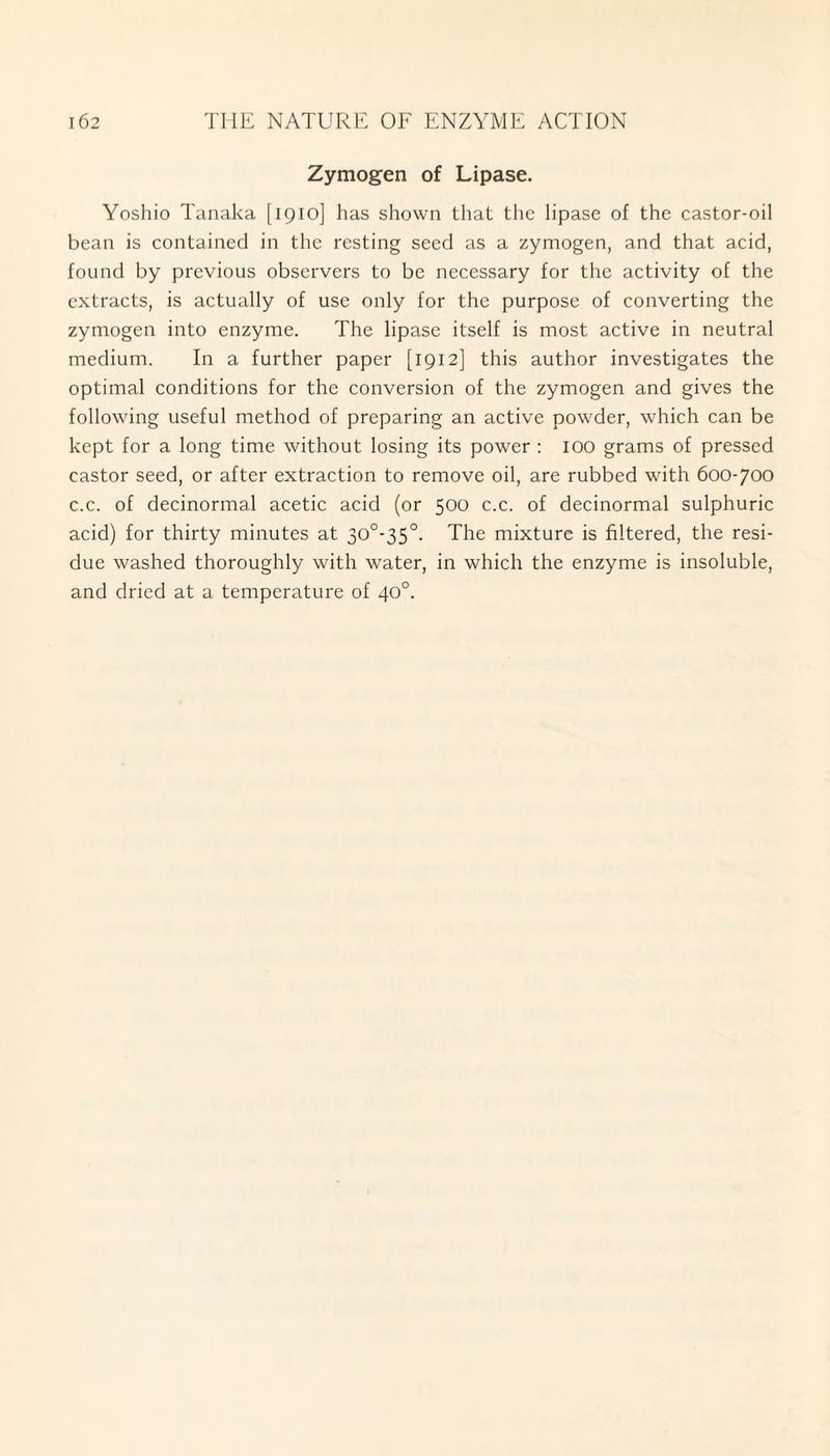 Zymogen of Lipase. Yoshio Tanaka [1910] has shown that the lipase of the castor-oil bean is contained in the resting seed as a zymogen, and that acid, found by previous observers to be necessary for the activity of the extracts, is actually of use only for the purpose of converting the zymogen into enzyme. The lipase itself is most active in neutral medium. In a further paper [1912] this author investigates the optimal conditions for the conversion of the zymogen and gives the following useful method of preparing an active powder, which can be kept for a long time without losing its power : 100 grams of pressed castor seed, or after extraction to remove oil, are rubbed with 600-700 c.c. of decinormal acetic acid (or 500 c.c. of decinormal sulphuric acid) for thirty minutes at 30°-35°. The mixture is filtered, the resi¬ due washed thoroughly with water, in which the enzyme is insoluble, and dried at a temperature of 40°.