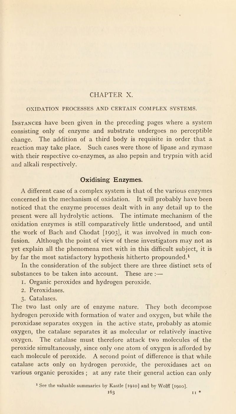 OXIDATION PROCESSES AND CERTAIN COMPLEX SYSTEMS. Instances have been given in the preceding pages where a system consisting only of enzyme and substrate undergoes no perceptible change. The addition of a third body is requisite in order that a reaction may take place. Such cases were those of lipase and zymase with their respective co-enzymes, as also pepsin and trypsin with acid and alkali respectively. Oxidising Enzymes. A different case of a complex system is that of the various enzymes concerned in the mechanism of oxidation. It will probably have been noticed that the enzyme processes dealt with in any detail up to the present were all hydrolytic actions. The intimate mechanism of the oxidation enzymes is still comparatively little understood, and until the work of Bach and Chodat [1903], it was involved in much con¬ fusion. Although the point of view of these investigators may not as yet explain all the phenomena met with in this difficult subject, it is by far the most satisfactory hypothesis hitherto propounded.1 In the consideration of the subject there are three distinct sets of substances to be taken into account. These are :— 1. Organic peroxides and hydrogen peroxide. 2. Peroxidases. 3. Catalases. The two last only are of enzyme nature. They both decompose hydrogen peroxide with formation of water and oxygen, but while the peroxidase separates oxygen in the active state, probably as atomic oxygen, the catalase separates it as molecular or relatively inactive oxygen. The catalase must therefore attack two molecules of the peroxide simultaneously, since only one atom of oxygen is afforded by each molecule of peroxide. A second point of difference is that while catalase acts only on hydrogen peroxide, the peroxidases act on various organic peroxides ; at any rate their general action can only 1 See the valuable summaries by Kastle [1910] aad by Wolff [1910].