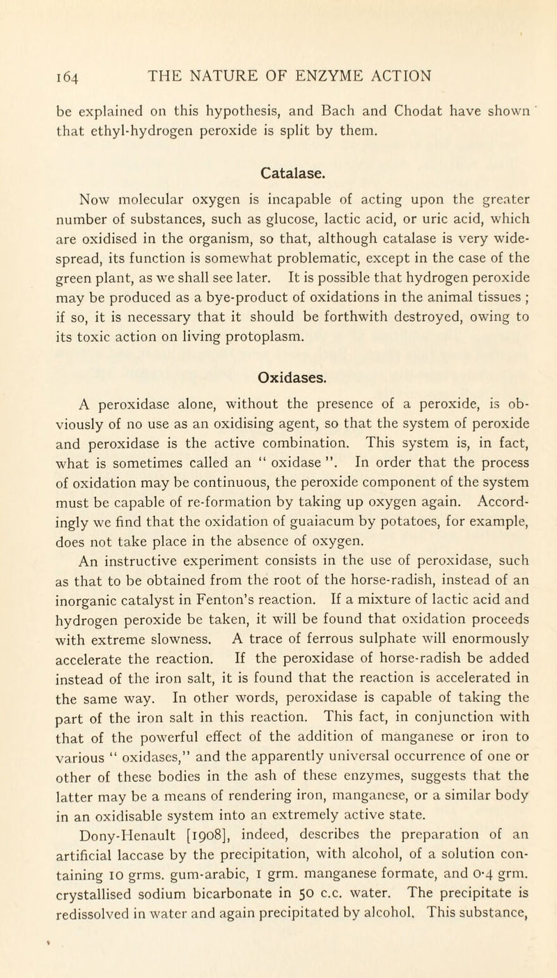 be explained on this hypothesis, and Bach and Chodat have shown that ethyl-hydrogen peroxide is split by them. Catalase. Now molecular oxygen is incapable of acting upon the greater number of substances, such as glucose, lactic acid, or uric acid, which are oxidised in the organism, so that, although catalase is very wide¬ spread, its function is somewhat problematic, except in the case of the green plant, as we shall see later. It is possible that hydrogen peroxide may be produced as a bye-product of oxidations in the animal tissues ; if so, it is necessary that it should be forthwith destroyed, owing to its toxic action on living protoplasm. Oxidases. A peroxidase alone, without the presence of a peroxide, is ob¬ viously of no use as an oxidising agent, so that the system of peroxide and peroxidase is the active combination. This system is, in fact, what is sometimes called an “ oxidase ”. In order that the process of oxidation may be continuous, the peroxide component of the system must be capable of re-formation by taking up oxygen again. Accord¬ ingly we find that the oxidation of guaiacum by potatoes, for example, does not take place in the absence of oxygen. An instructive experiment consists in the use of peroxidase, such as that to be obtained from the root of the horse-radish, instead of an inorganic catalyst in Fenton’s reaction. If a mixture of lactic acid and hydrogen peroxide be taken, it will be found that oxidation proceeds with extreme slowness. A trace of ferrous sulphate will enormously accelerate the reaction. If the peroxidase of horse-radish be added instead of the iron salt, it is found that the reaction is accelerated in the same way. In other words, peroxidase is capable of taking the part of the iron salt in this reaction. This fact, in conjunction with that of the powerful effect of the addition of manganese or iron to various “ oxidases,” and the apparently universal occurrence of one or other of these bodies in the ash of these enzymes, suggests that the latter may be a means of rendering iron, manganese, or a similar body in an oxidisable system into an extremely active state. Dony-Henault [1908], indeed, describes the preparation of an artificial laccase by the precipitation, with alcohol, of a solution con¬ taining IO grms. gum-arabic, I grm. manganese formate, and 0-4 grm. crystallised sodium bicarbonate in 50 c.c. water. The precipitate is redissolved in water and again precipitated by alcohol. This substance,