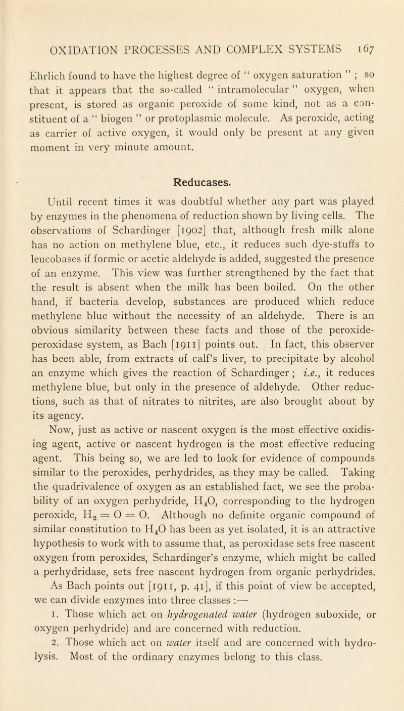 Ehrlich found to have the highest degree of “ oxygen saturation ” ; so that it appears that the so-called “ intramolecular ” oxygen, when present, is stored as organic peroxide of some kind, not as a con¬ stituent of a “ biogen ” or protoplasmic molecule. As peroxide, acting as carrier of active oxygen, it would only be present at any given moment in very minute amount. Reducases. Until recent times it was doubtful whether any part was played by enzymes in the phenomena of reduction shown by living cells. The observations of Schardinger [1902] that, although fresh milk alone has no action on methylene blue, etc., it reduces such dye-stuffs to leucobases if formic or acetic aldehyde is added, suggested the presence of an enzyme. This view was further strengthened by the fact that the result is absent when the milk has been boiled. On the other hand, if bacteria develop, substances are produced which reduce methylene blue without the necessity of an aldehyde. There is an obvious similarity between these facts and those of the peroxide- peroxidase system, as Bach [1911] points out. In fact, this observer has been able, from extracts of calf’s liver, to precipitate by alcohol an enzyme which gives the reaction of Schardinger ; i.e., it reduces methylene blue, but only in the presence of aldehyde. Other reduc¬ tions, such as that of nitrates to nitrites, are also brought about by its agency. Now, just as active or nascent oxygen is the most effective oxidis¬ ing agent, active or nascent hydrogen is the most effective reducing agent. This being so, we are led to look for evidence of compounds similar to the peroxides, perhydrides, as they may be called. Taking the quadrivalence of oxygen as an established fact, we see the proba¬ bility of an oxygen perhydride, H40, corresponding to the hydrogen peroxide, H2 =0 = 0. Although no definite organic compound of similar constitution to H40 has been as yet isolated, it is an attractive hypothesis to work with to assume that, as peroxidase sets free nascent oxygen from peroxides, Schardinger’s enzyme, which might be called a perhydridase, sets free nascent hydrogen from organic perhydrides. As Bach points out [1911, p. 41], if this point of view be accepted, we can divide enzymes into three classes :— 1. Those which act on hydrogenated water (hydrogen suboxide, or oxygen perhydride) and are concerned with reduction. 2. Those which act on water itself and are concerned with hydro¬ lysis. Most of the ordinary enzymes belong to this class.