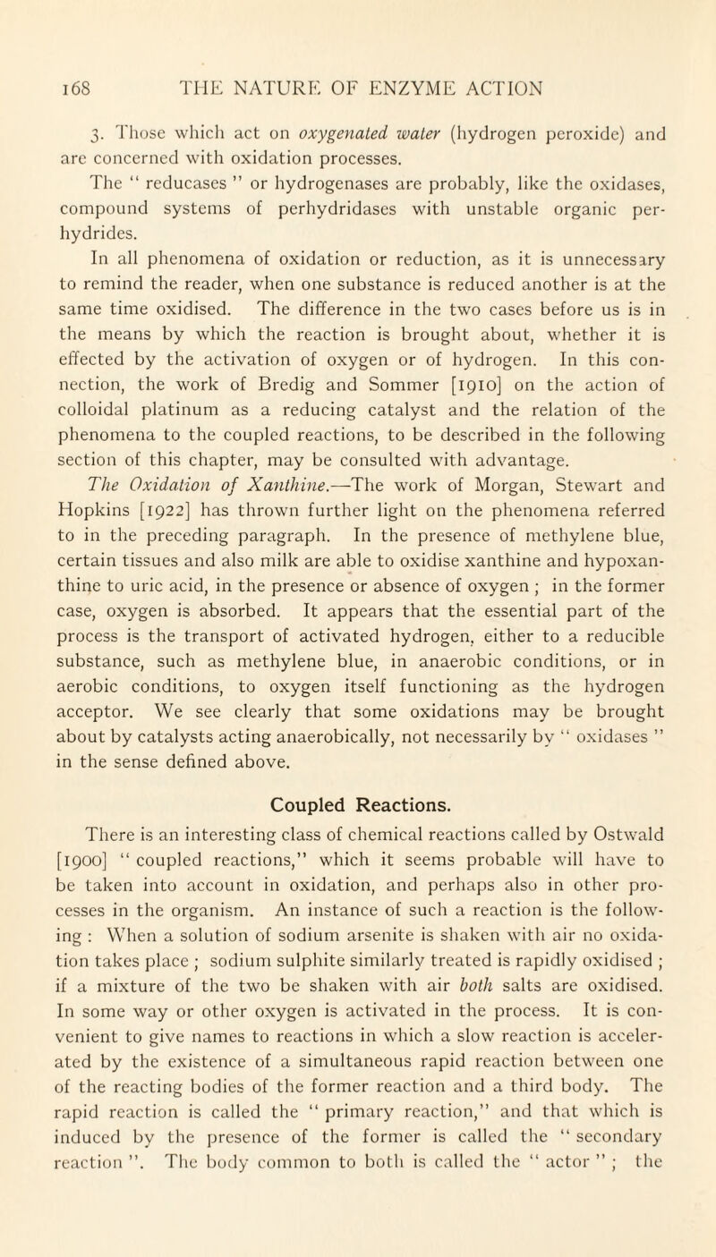 3. Those which act on oxygenated water (hydrogen peroxide) and are concerned with oxidation processes. The “ reducases ” or hydrogenases are probably, like the oxidases, compound systems of perhydridases with unstable organic per- hydrides. In all phenomena of oxidation or reduction, as it is unnecessary to remind the reader, when one substance is reduced another is at the same time oxidised. The difference in the two cases before us is in the means by which the reaction is brought about, whether it is effected by the activation of oxygen or of hydrogen. In this con¬ nection, the work of Bredig and Sommer [1910] on the action of colloidal platinum as a reducing catalyst and the relation of the phenomena to the coupled reactions, to be described in the following section of this chapter, may be consulted with advantage. The Oxidation of Xanthine.—The work of Morgan, Stewart and Hopkins [1922] has thrown further light on the phenomena referred to in the preceding paragraph. In the presence of methylene blue, certain tissues and also milk are able to oxidise xanthine and hypoxan- thine to uric acid, in the presence or absence of oxygen ; in the former case, oxygen is absorbed. It appears that the essential part of the process is the transport of activated hydrogen, either to a reducible substance, such as methylene blue, in anaerobic conditions, or in aerobic conditions, to oxygen itself functioning as the hydrogen acceptor. We see clearly that some oxidations may be brought about by catalysts acting anaerobically, not necessarily by “ oxidases ” in the sense defined above. Coupled Reactions. There is an interesting class of chemical reactions called by Ostwald [1900] “ coupled reactions,” which it seems probable will have to be taken into account in oxidation, and perhaps also in other pro¬ cesses in the organism. An instance of such a reaction is the follow¬ ing : When a solution of sodium arsenite is shaken with air no oxida¬ tion takes place ; sodium sulphite similarly treated is rapidly oxidised ; if a mixture of the two be shaken with air both salts are oxidised. In some way or other oxygen is activated in the process. It is con¬ venient to give names to reactions in which a slow reaction is acceler¬ ated by the existence of a simultaneous rapid reaction between one of the reacting bodies of the former reaction and a third body. The rapid reaction is called the “ primary reaction,” and that which is induced by the presence of the former is called the “ secondary reaction ”. The body common to both is called the “ actor ” ; the