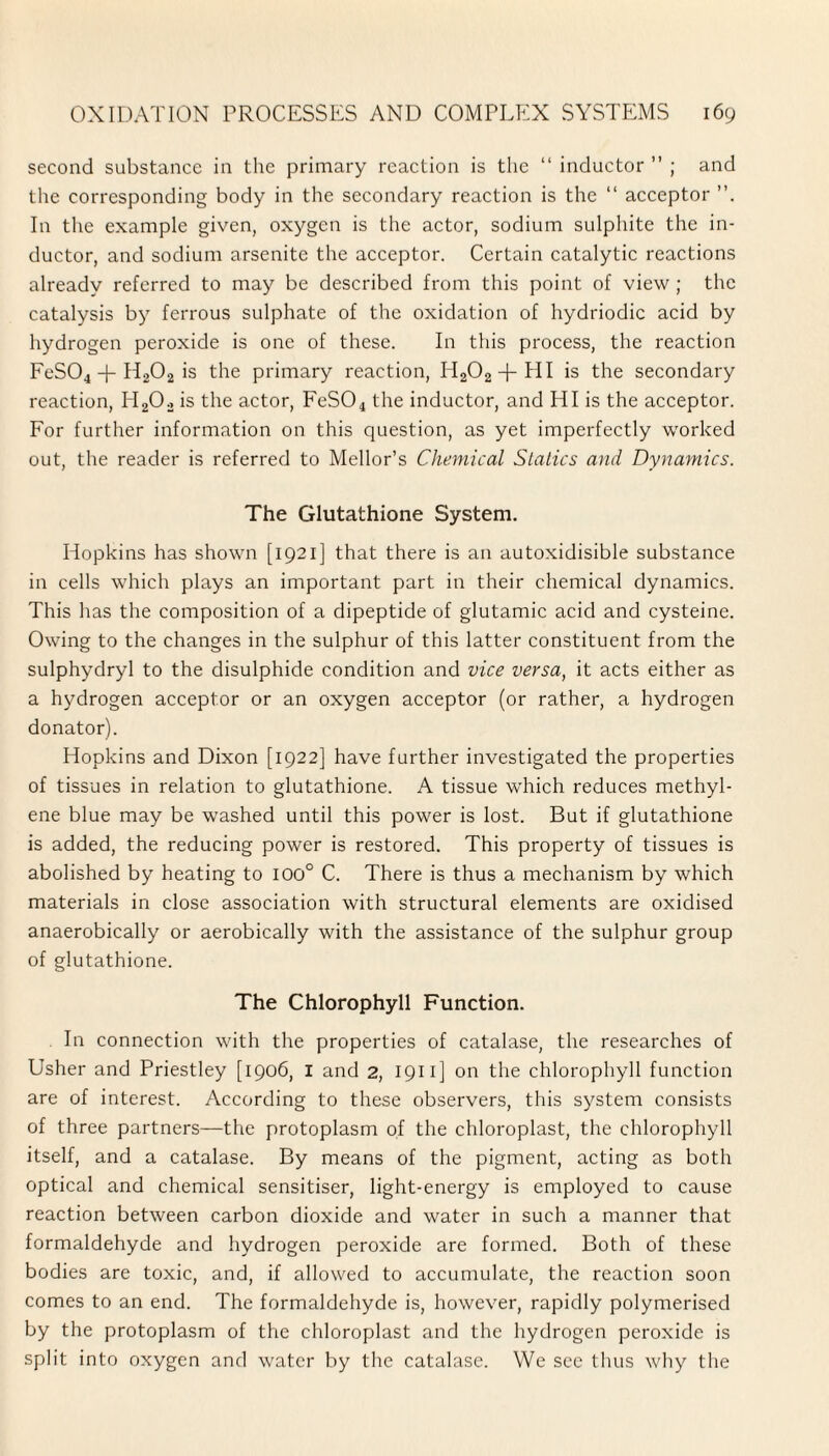 second substance in the primary reaction is the “ inductor ” ; and the corresponding body in the secondary reaction is the “ acceptor In the example given, oxygen is the actor, sodium sulphite the in¬ ductor, and sodium arsenite the acceptor. Certain catalytic reactions already referred to may be described from this point of view ; the catalysis by ferrous sulphate of the oxidation of hydriodic acid by hydrogen peroxide is one of these. In this process, the reaction FeS04 + H202 is the primary reaction, H202+HI is the secondary reaction, H202 is the actor, FeS04 the inductor, and HI is the acceptor. For further information on this question, as yet imperfectly worked out, the reader is referred to Mellor’s Chemical Statics and Dynamics. The Glutathione System. Hopkins has shown [1921] that there is an autoxidisible substance in cells which plays an important part in their chemical dynamics. This has the composition of a dipeptide of glutamic acid and cysteine. Owing to the changes in the sulphur of this latter constituent from the sulphydryl to the disulphide condition and vice versa, it acts either as a hydrogen acceptor or an oxygen acceptor (or rather, a hydrogen donator). Hopkins and Dixon [1922] have further investigated the properties of tissues in relation to glutathione. A tissue which reduces methyl¬ ene blue may be washed until this power is lost. But if glutathione is added, the reducing power is restored. This property of tissues is abolished by heating to 100° C. There is thus a mechanism by which materials in close association with structural elements are oxidised anaerobically or aerobically with the assistance of the sulphur group of glutathione. The Chlorophyll Function. In connection with the properties of catalase, the researches of Usher and Priestley [1906, I and 2, 1911 ] on the chlorophyll function are of interest. According to these observers, this system consists of three partners—the protoplasm of the chloroplast, the chlorophyll itself, and a catalase. By means of the pigment, acting as both optical and chemical sensitiser, light-energy is employed to cause reaction between carbon dioxide and water in such a manner that formaldehyde and hydrogen peroxide are formed. Both of these bodies are toxic, and, if allowed to accumulate, the reaction soon comes to an end. The formaldehyde is, however, rapidly polymerised by the protoplasm of the chloroplast and the hydrogen peroxide is split into oxygen and water by the catalase. We see thus why the