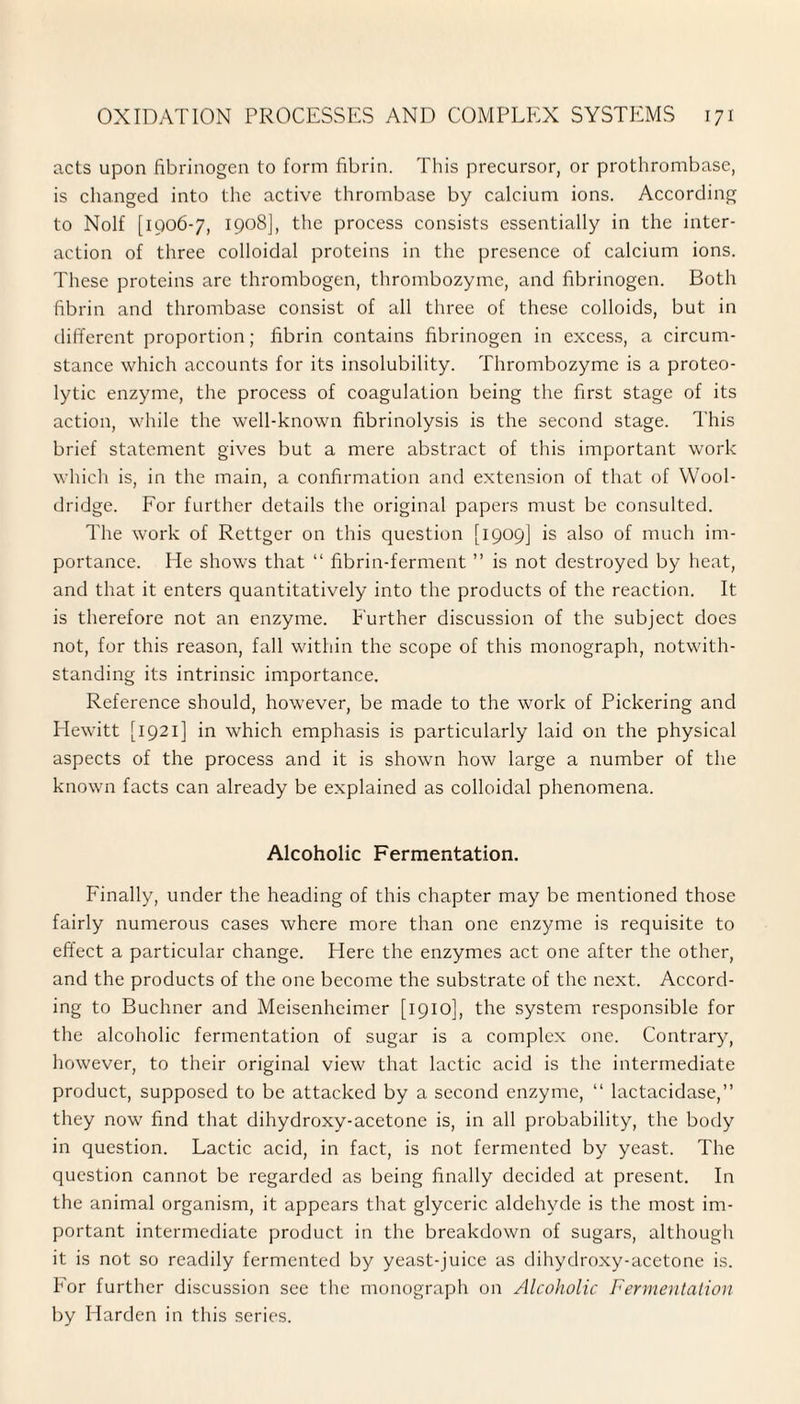 acts upon fibrinogen to form fibrin. This precursor, or prothrombase, is changed into the active thrombase by calcium ions. According to Nolf [1906-7, 1908], the process consists essentially in the inter¬ action of three colloidal proteins in the presence of calcium ions. These proteins are thrombogen, thrombozyme, and fibrinogen. Both fibrin and thrombase consist of all three of these colloids, but in different proportion; fibrin contains fibrinogen in excess, a circum¬ stance which accounts for its insolubility. Thrombozyme is a proteo¬ lytic enzyme, the process of coagulation being the first stage of its action, while the well-known fibrinolysis is the second stage. This brief statement gives but a mere abstract of this important work which is, in the main, a confirmation and extension of that of Wool¬ dridge. For further details the original papers must be consulted. The work of Rettger on this question [1909] is also of much im¬ portance. He shows that “ fibrin-ferment ” is not destroyed by heat, and that it enters quantitatively into the products of the reaction. It is therefore not an enzyme. Further discussion of the subject does not, for this reason, fall within the scope of this monograph, notwith¬ standing its intrinsic importance. Reference should, however, be made to the work of Pickering and Hewitt [1921] in which emphasis is particularly laid on the physical aspects of the process and it is shown how large a number of the known facts can already be explained as colloidal phenomena. Alcoholic Fermentation. Finally, under the heading of this chapter may be mentioned those fairly numerous cases where more than one enzyme is requisite to effect a particular change. Here the enzymes act one after the other, and the products of the one become the substrate of the next. Accord¬ ing to Buchner and Meisenheimer [1910], the system responsible for the alcoholic fermentation of sugar is a complex one. Contrary, however, to their original view that lactic acid is the intermediate product, supposed to be attacked by a second enzyme, “ lactacidase,” they now find that dihydroxy-acetone is, in all probability, the body in question. Lactic acid, in fact, is not fermented by yeast. The question cannot be regarded as being finally decided at present. In the animal organism, it appears that glyceric aldehyde is the most im¬ portant intermediate product in the breakdown of sugars, although it is not so readily fermented by yeast-juice as dihydroxy-acetone is. For further discussion see the monograph on Alcoholic Fermentation by Harden in this series.