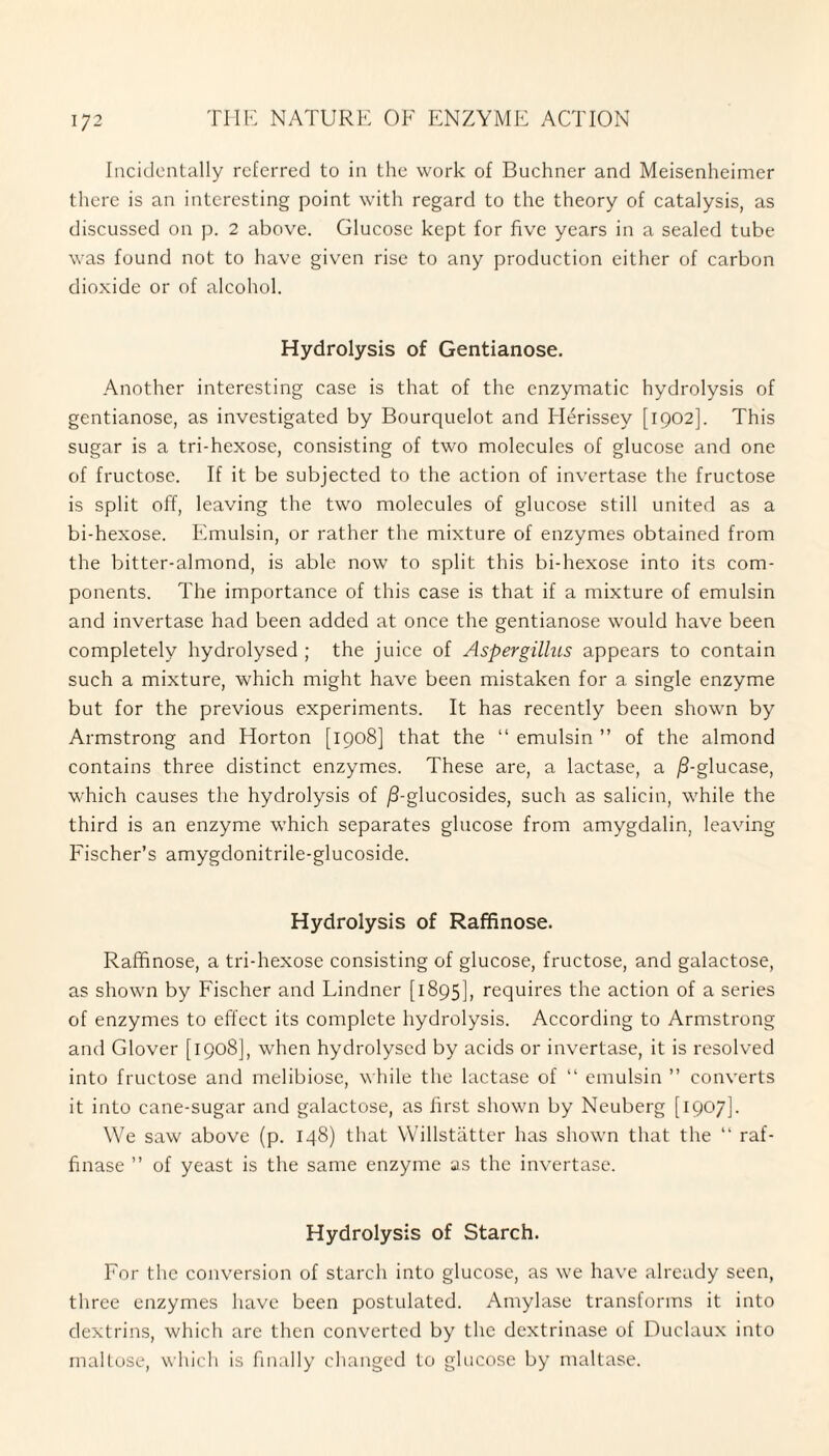 Incidentally referred to in the work of Buchner and Meisenheimer there is an interesting point with regard to the theory of catalysis, as discussed on p. 2 above. Glucose kept for five years in a sealed tube was found not to have given rise to any production either of carbon dioxide or of alcohol. Hydrolysis of Gentianose. Another interesting case is that of the enzymatic hydrolysis of gentianose, as investigated by Bourquelot and Iderissey [1902]. This sugar is a tri-hexose, consisting of two molecules of glucose and one of fructose. If it be subjected to the action of invertase the fructose is split off, leaving the two molecules of glucose still united as a bi-hexose. Emulsin, or rather the mixture of enzymes obtained from the bitter-almond, is able now to split this bi-hexose into its com¬ ponents. The importance of this case is that if a mixture of emulsin and invertase had been added at once the gentianose would have been completely hydrolysed ; the juice of Aspergillus appears to contain such a mixture, which might have been mistaken for a single enzyme but for the previous experiments. It has recently been shown by Armstrong and Horton [1908] that the “ emulsin ” of the almond contains three distinct enzymes. These are, a lactase, a /3-glucase, which causes the hydrolysis of ^S-glucosides, such as salicin, while the third is an enzyme which separates glucose from amygdalin, leaving Fischer’s amygdonitrile-glucoside. Hydrolysis of Raffinose. Raffinose, a tri-hexose consisting of glucose, fructose, and galactose, as shown by Fischer and Lindner [1895], requires the action of a series of enzymes to effect its complete hydrolysis. According to Armstrong and Glover [1908], when hydrolysed by acids or invertase, it is resolved into fructose and melibiose, while the lactase of “ emulsin ” converts it into cane-sugar and galactose, as first shown by Neuberg [1907]. We saw above (p. 148) that Willstatter has shown that the “ raf- finase ” of yeast is the same enzyme as the invertase. Hydrolysis of Starch. For the conversion of starch into glucose, as we have already seen, three enzymes have been postulated. Amylase transforms it into dextrins, which are then converted by the dextrinase of Duclaux into maltose, which is finally changed to glucose by maltase.