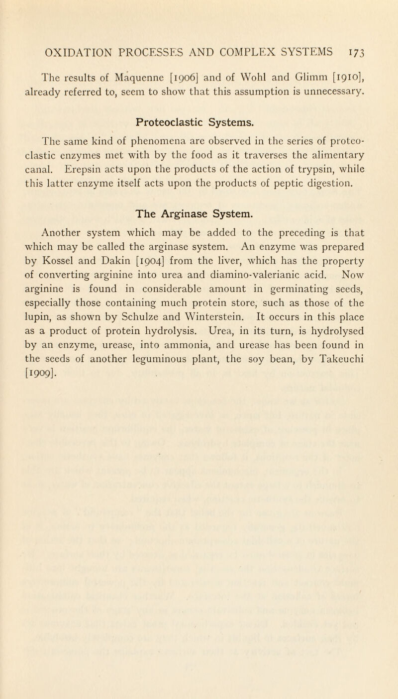 The results of Maqucnne [1906] and of Wohl and Glimm [1910], already referred to, seem to show that this assumption is unnecessary. Proteoclastic Systems. The same kind of phenomena are observed in the series of proteo¬ clastic enzymes met with by the food as it traverses the alimentary canal. Erepsin acts upon the products of the action of trypsin, while this latter enzyme itself acts upon the products of peptic digestion. The Arginase System. Another system which may be added to the preceding is that which may be called the arginase system. An enzyme was prepared by Kossel and Dakin [1904] from the liver, which has the property of converting arginine into urea and diamino-valerianic acid. Now arginine is found in considerable amount in germinating seeds, especially those containing much protein store, such as those of the lupin, as shown by Schulze and Winterstein. It occurs in this place as a product of protein hydrolysis. Urea, in its turn, is hydrolysed by an enzyme, urease, into ammonia, and urease has been found in the seeds of another leguminous plant, the soy bean, by Takeuchi [1909].