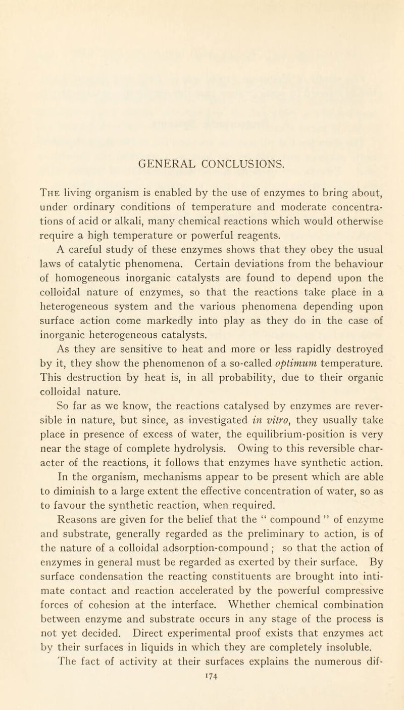 Tiie living organism is enabled by the use of enzymes to bring about, under ordinary conditions of temperature and moderate concentra¬ tions of acid or alkali, many chemical reactions which would otherwise require a high temperature or powerful reagents. A careful study of these enzymes shows that they obey the usual laws of catalytic phenomena. Certain deviations from the behaviour of homogeneous inorganic catalysts are found to depend upon the colloidal nature of enzymes, so that the reactions take place in a heterogeneous system and the various phenomena depending upon surface action come markedly into play as they do in the case of inorganic heterogeneous catalysts. As they are sensitive to heat and more or less rapidly destroyed by it, they show the phenomenon of a so-called optimum temperature. This destruction by heat is, in all probability, due to their organic colloidal nature. So far as we know, the reactions catalysed by enzymes are rever¬ sible in nature, but since, as investigated in vitro, they usually take place in presence of excess of water, the equilibrium-position is very near the stage of complete hydrolysis. Owing to this reversible char¬ acter of the reactions, it follows that enzymes have synthetic action. In the organism, mechanisms appear to be present which are able to diminish to a large extent the effective concentration of water, so as to favour the synthetic reaction, when required. Reasons are given for the belief that the “ compound ” of enzyme and substrate, generally regarded as the preliminary to action, is of the nature of a colloidal adsorption-compound ; so that the action of enzymes in general must be regarded as exerted by their surface. By surface condensation the reacting constituents are brought into inti¬ mate contact and reaction accelerated by the powerful compressive forces of cohesion at the interface. Whether chemical combination between enzyme and substrate occurs in any stage of the process is not yet decided. Direct experimental proof exists that enzymes act by their surfaces in liquids in which they are completely insoluble. The fact of activity at their surfaces explains the numerous dif- i74