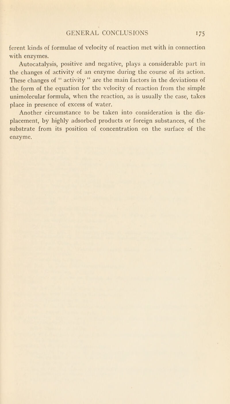 ferent kinds of formulae of velocity of reaction met with in connection with enzymes. Autocatalysis, positive and negative, plays a considerable part in the changes of activity of an enzyme during the course of its action. These changes of “ activity ” are the main factors in the deviations of the form of the equation for the velocity of reaction from the simple unimolecular formula, when the reaction, as is usually the case, takes place in presence of excess of water. Another circumstance to be taken into consideration is the dis¬ placement, by highly adsorbed products or foreign substances, of the substrate from its position of concentration on the surface of the enzyme.