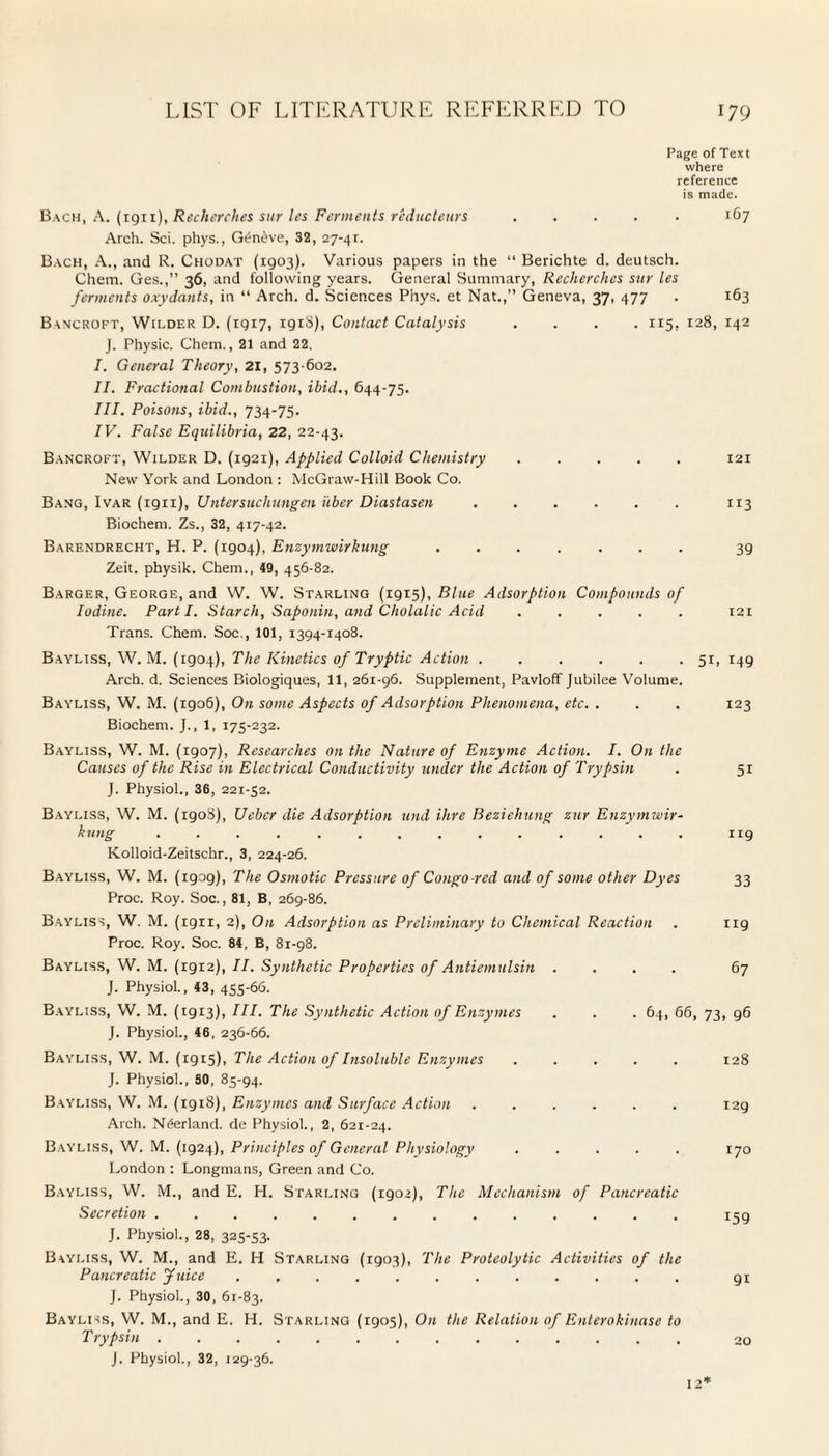 Page of Text where reference is made. Bach, A. (1911), Recherches sur les Ferments reducleurs ..... 167 Arch. Sci. phys., Gt?n£ve, 32, 27-41. Bach, A., and R. Chodat (1903). Various papers in the “ Berichte d. deutsch. Chem. Ges.,” 36, and following years. General Summary, Recherches sur les ferments oxydants, in “ Arch. d. Sciences Phys. et Nat.,” Geneva, 37, 477 . 163 Bancroft, Wilder D. (1917, igiS), Contact Catalysis .... 115, 128, 142 J. Physic. Chem., 21 and 22. I. General Theory, 21, 573 602. II. Fractional Combustion, ibid., 644-75. III. Poisons, ibid., 734-75. IV. False Equilibria, 22, 22-43. Bancroft, Wilder D. (1921), Applied Colloid Chemistry.121 New York and London : McGraw-Hill Book Co. Bang, Ivar (1911), Untcr such ungen liber Diastasen.113 Biochem. Zs., 32, 417-42. Barendrecht, H. P. (1904), Enzymwirkung ....... 39 Zeit. physik. Chem., 49, 456-82. Barger, George, and W. W. Starling (1915), Blue Adsorption Compounds of Iodine. Parti. Starch, Saponin, and Cholalic Acid ..... 121 Trans. Chem. Soc., 101, 1394-1408. Bayliss, W. M. (1904), The Kinetics of Tryptic Action . . . . . .51, 149 Arch. d. Sciences Biologiques, 11, 261-96. Supplement, Pavloff Jubilee Volume. Bayliss, W. M. (1906), On some Aspects of Adsorption Phenomena, etc. . . . 123 Biochem. J., 1, 175-232. Bayliss, W. M. (igo7), Researches on the Nature of Enzyme Action. I. On the Causes of the Rise in Electrical Conductivity under the Action of Trypsin . 51 J. Physiol., 36, 221-52. Bayliss, W. M. (1908), Ueber die Adsorption und ihre Beziehung zur Enzymwir¬ kung .............. ng Kolloid-Zeitschr., 3, 224-26. Bayliss, W. M. (1909), The Osmotic Pressure of Congo-red and of some other Dyes 33 Proc. Roy. Soc., 81, B, 269-86. Bayliss, W. M. (1911, 2), On Adsorption as Preliminary to Chemical Reaction . 119 Proc. Roy. Soc. 84, B, 81-98. Bayliss, W. M. (1912), II. Synthetic Properties of Antiemulsin .... 67 J. Physiol., 43, 455-66. Bayliss, W. M. (1913), III. The Synthetic Action of Enzymes . . . 64, 66, 73, g6 J. Physiol., 46, 236-66. Bayliss, W. M. (1915), The Action of Insoluble Enzymes ..... 128 J. Physiol., SO, 85-94. Bayliss, W. M. (1918), Enzymes and Surface Action ...... 129 Arch. Norland, de Physiol., 2, 621-24. Bayliss, W. M. (1924), Principles of General Physiology ..... 170 London : Longmans, Green and Co. Bayliss, W. M., and E. PI. Starling (1902), The Mechanism of Pancreatic Secretion .............. ijg J. Physiol., 28, 325-53. Bayliss, W. M., and E. H Starling (1903), The Proteolytic Activities of the Pancreatic Juice ............ gi J. Physiol., 30, 61-83. Bayliss, W. M., and E. H. Starling! (1905), On the Relation of Enterokinase to Trypsin .............. 20 J. Physiol., 32, 129-36. 12*