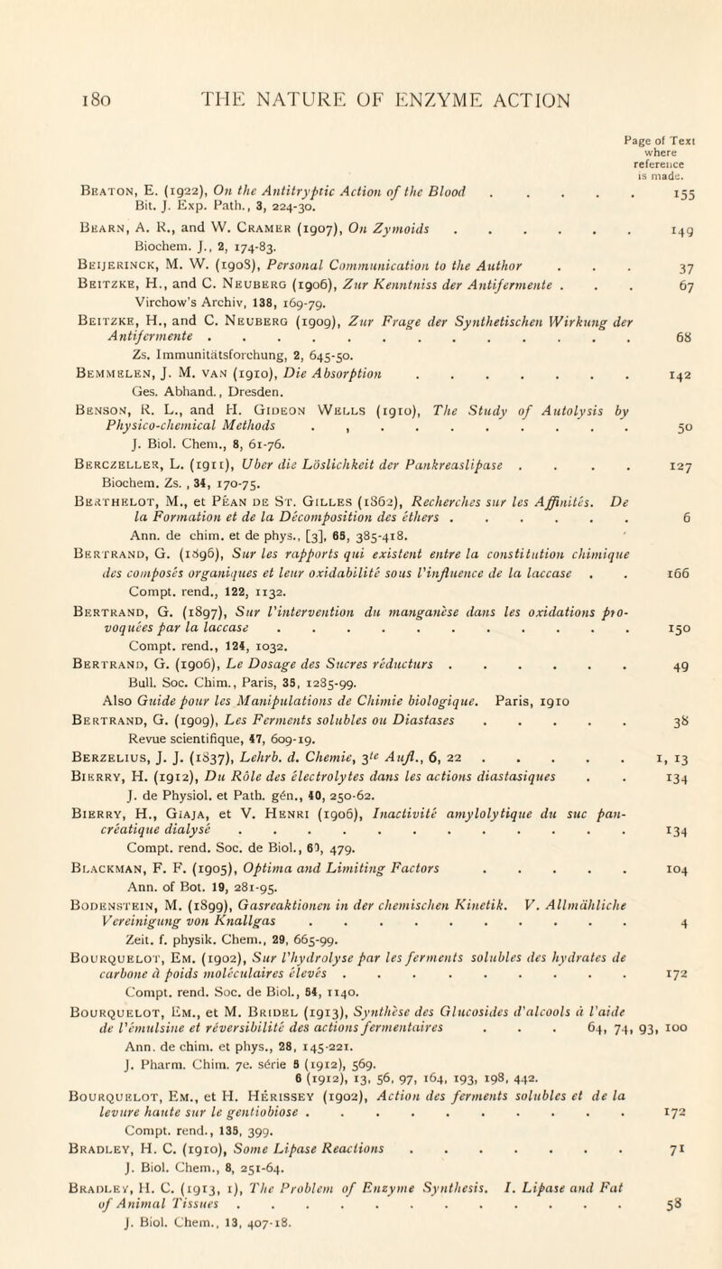 Page of Text where reference is made. Beaton, E. (1922), On the Antitryptic Action of the Blood ..... 155 Bit. J. Exp. Path., 3, 224-30. Bearn, A. R., and W. Cramer (1907), On Zymoids.149 Biochem. J., 2, 174-83. Beijerinck, M. W. (1908), Personal Communication to the Author ... 37 Beitzke, H., and C. Neuberg (1906), Zur Kenntniss der Antifermente ... 67 Virchow’s Archiv, 138, 169-79. Beitzke, H., and C. Neuberg (igog), Zur Frage der Synthetischen Wirkung der Antifermente ............. 68 Zs. Immunitatsforchung, 2, 645-50. Bemmelen, J. M. van (19x0), Die Absorption.142 Ges. Abhand., Dresden. Benson, R. L., and H. Gideon Wells (igio), The Study of Autolvsis by Physico-chemical Methods .......... 50 J. Biol. Chem., 8, 61-76. Berczeller, L. (igrt), Uber die Loslichkcit der Pankreaslipase .... 127 Biochem. Zs. , 34, 170-75. Berthelot, M., et Pean de St. Gilles (1862), Recherches stir les Affinites. De la Formation et de la Decomposition des ethers ...... 6 Ann. de chim. et de phys., [3], 6S, 385-418. Bertrand, G. (i8g6), Sur les rapports qui existent entre la constitution chimique des composes organiques et leur oxidabilitc sous l'influence de la laccase . . 166 Compt. rend., 122, 1132. Bertrand, G. (1897), Sur l'intervention du manganese dans les oxidations pro- voquees par la laccase ........... 150 Compt. rend., 124, 1032. Bertrand, G. (1906), Le Dosage des Sucres r'educturs ...... 49 Bull. Soc. Chim., Paris, 35, 1285-99. Also Guide pour les Manipulations de Chimie biologique. Paris, 19ro Bertrand, G. (rgog), Les Ferments solubles on Diastases. 38 Revue scientifique, 47, 609-19. Berzelius, J. J. (1837), Lehrb. d. Chemie, 3^ Aufl., 6, 22.1, 13 Bierry, H. (igi2), Du Role des electrolytes dans les actions diastasiques . . 134 J. de Physiol, et Path. g6n., 40, 250-62. Bierry, H., Giaja, et V. Henri (1906), Inactivit'e amylolytique du sue pan- creatique dialyse ............ 134 Compt. rend. Soc. de Biol., 67, 479. Blackman, F. F. (1905), Optima and Limiting Factors ..... 104 Ann. of Bot. 19, 281-95. Bodenstein, M. (1899), Gasreaktionen in der chemischen Kinetik. V. Allmahliche Vereinigung von Knallgas .......... 4 Zeit. f. physik. Chem., 29, 665-99. Bourquelot, Em. (1902), Sur Vhydrolyse par les ferments solubles des hydrates de carbone cl poids moleculaires elev'es ......... 172 Compt. rend. Soc. de Biol., 54, 1140. Bourquelot, Em., et M. Bridel (1913), Synthese des Glucosides d'alcools d I'aide de Vemulsine et reversibilite des actions fermentaires . . . 64, 74, 93, 100 Ann. de chim. et phys., 28, 145-221. J. Pharm. Chim. 7e. s6rie 8 (1912), 569. 6 (1912), 13. 56, 97. 193. I93. 442. Bourquelot, Em., et H. Herissey (1902), Action des ferments solubles et de la levure haute sur le gentiobiose .......... 172 Compt. rend., 135, 399. Bradley, H. C. (1910), Some Lipase Reactions. 71 J. Biol. Chem., 8, 251-64. Bradley, H. C. (19x3, 1), The Problem of Enzyme Synthesis. I. Lipase and Fat of Animal Tissues ............ 58 J. Biol. Chem., 13, 407-18.