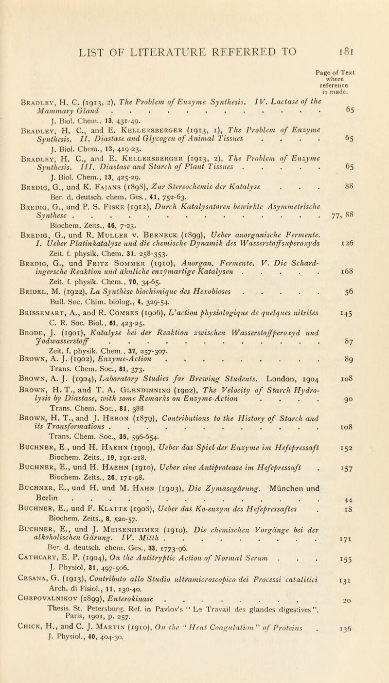 Page of Text where reference is made. Bradley, H. C. (1913, 2)1 The Problem of Enzyme Synthesis. IV. Lactase of the Mammary Gland ............ 65 J. Biol. Chem., 13, 431-49. Bradley, H. C., and E. Kellersberger (1913, t), The Problem of Enzyme Synthesis. II. Diastase and Glycogen of Animal Tissues .... 65 J. Biol. Chem., 13, 419-23. Bradley, H. C., and E. Kellersberger (1913, 2), The Problem of Enzyme Synthesis. III. Diastase and Starch of Plant Tissues ..... 65 J. Biol. Chem., 13, 425-29. Bredig, G., und K. Fajans (1898), Zur Stcrcochcmie dcr Katalysc ... 88 Ber. d. deutsch. chem. Ges., 41, 752-63. Bredig, G., und P. S. Fiske (1912), Durch Katalysatoren bewirktc Asymmetrischc Synthese .............. 77, 88 Biochem. Zeits., 46, 7-23. Bredig, G., und R. Muller v. Berneck, (iSgg), Ucber anorganischc Fermentc. I. Ucber Platinkatalyse und die chcmische Dynamik dcs Wasserstoffsuperoxyds 126 Zeit. f. physik. Chem. 31. 258-353. Bredig, G., und Fritz Sommer (igio), Anorgan. Fermentc. V. Die Scliard- ingcrsche Reaktion und dhnliche enzymartige Katalysen ..... 168 Zeit. f. physik. Chem., 70, 34-65. Bridel, M. (1922), La Synthese biochimiquc dcs Hcxobioscs ..... 56 Bull. Soc. Chim. biolog., 4, 329-54. Brissemart, A., and R. Combes (igo6), L'action pliysiologiqnc dc quelques nitriles 145 C. R. Soc. Biol., 61, 423-25. Brode, J. (1901), Katalysc bei der Reaktion zwischcn Wasserstojfpcroxyd und Jodwasserstoff ............ 87 Zeit. f. physik. Chem., 37, 257-307. Brown, A. J. (1902), Enzyme-Action ......... 89 Trans. Chem. Soc., 81, 373. Brown, A. J. (1904), Laboratory Studies for Brewing Students. London, 1904 108 Brown, H. T., and T. A. Glendinning (1902), The Velocity of Starch Hydro¬ lysis by Diastase, with some Remarks on Enzyme-Action .... go Trans. Chem. Soc., 81, 388 Brown, H. T., and J. Heron (1879), Contributions to the History of Starch and its Transformations ............ 108 Trans. Chem. Soc., 35, 596-654. Buchner, E , und H. Haehn (igog), Ucber das Spiel der Enzyme im Hcfepressaft 152 Biochem. Zeits., 19, 191-218. Buchner, E., und H. Haehn (igio), Ucber eine Antiprotcasc im Hefepressaft . 157 Biochem. Zeits., 26, 171-98. Buchner, E., und H. und M. Hahn (1903), Die Zymascgdrung. Miinchen und Berlin .............. 44 Buchner, E., und F. Klatte (igo8), Ucber das Ko-enzyin dcs Hefcpressaftcs . 18 Biochem. Zeits., 8, 520-57. Buchner, E., und J. Meisenheimer (igio), Die chcmischen Vorgdngc bei dcr alkoholischcn Gdrung. IV. Mitth ......... 171 Ber. d. deutsch. chem. Ges., 33, 1773-96. Cathcart, E. P. (1904), On the Antitryptic Action of Normal Serum . . . 155 J. Physiol, 31, 497-506. Cesana, G. (1913), Contributo alio Studio ultramicroscopico dei Proccssi catalitici 131 Arch, di Fisiol., 11, 130-40. Chepovalnikov (1899), Enterokinase. 20 Thesis. St. Petersburg. Ref. in Pavlov's  Le Travail des glandes digestives”. Paris, 1901, p. 257. Chick, H., and C. J. Martin (igio), On the “ Heat Coagulation of Proteins . 136 J. Physiol., 40, 404-30.