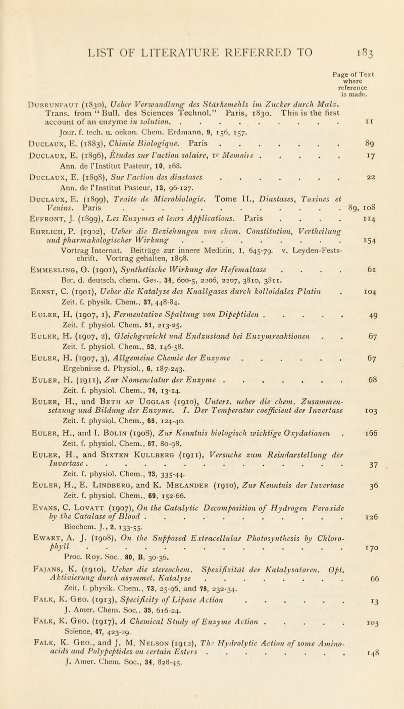 Page of Text where reference is made. Dubrunfaut (1830), Ucbcr Verwandlung dcs Stdrkemehls im Ziickcr dnrch Mate. Trans, from “ Bull, des Sciences Technol.” Paris, 1830. This is the first account of an enzyme in solution. ......... n Jour. f. tech. u. oekon. Chem. Erdmann, 9, 156, 157. Duclaux, E. (1883), Chimie Biologique. Paris ....... 8g Duclaux, E. (1896), Etudes sur Vaction solairc, Memoite ..... 17 Ann. de l’lnstitut Pasteur, 10, 168. Duclaux, E. (iSg8), Sur l'action des diastases ....... 22 Ann. de l’lnstitut Pasteur, 12, 96-127. Duclaux, E. (iSgg), Traitc de Microbiologic. Tome II., Diastases, Toxincs ct Venins. Paris ............ 8g, 108 Effront, J. (1 Sgg), Les Enzymes et leurs Applications. Paris . . . . 114 Ehrlich, P. (1902), Ucbcr die Beziehungen von chem. Constitution, Vertheilung und pharmakologischer Wirkung ......... 154 Vortrag Internat. Beitrage zur innere Medizin, 1, 645-79. v. Leyden-Fests- chrift. Vortrag gehalten, 1898. Emmerling, O. (igor), Synthetische Wirkung der Hefemaltase .... 61 Ber. d. deutsch. chem. Ges., 34, 600-5, 2206, 2207, 3810, 3811. Ernst, C. (igoi), Uebcr die Katalysc des Knallgases dnrch kolloidalcs Platin . 104 Zeit. f. physik. Chem., 37, 448-84. Euler, H. (1907, 1), Fermentative Spaltung von Dipeptiden ..... 49 Zeit. f. physiol. Chem. 91, 213-25. Euler, H. (1907, 2), Gleichgewicht und Endzustand bci Enzymreaktionen . . 67 Zeit. f. physiol. Chem., 52, 146-58. Euler, H. (1907, 3), Allgemcine Chemie der Enzyme ...... 67 Ergebnisse d. Physiol., 6, 187-243. Euler, H. (ign), Zur Nomenclatur der Enzyme ....... 68 Zeit. f. physiol. Chem., 74, 13-14. Euler, H., und Beth af Ugglas (1910), Unters. ueber die chem. Zusammen- setzung und Bildung der Enzyme. I. Der Tcmperatur coefficient der Invertase 103 Zeit. f. physiol. Chem., 63, 124-40. Euler, H., and I. Bolin (1908), Zur Kenntnis biologisch wichtige Oxydationen . 166 Zeit. f. physiol. Chem., 57, 80-98. Euler, H., and Sixten Kullberg (1911), Versuche zum Rcindarstelluug der Invertase .............. 37 Zeit. f. physiol. Chem., 73, 335-44. Euler, H., E. Lindberg, and K. Melander (igio), Zur Kenntnis der Invertase 36 Zeit. f. physiol. Chem., 69, 152-66. Evans, C. Lovatt (1907), On the Catalytic Decomposition of Hydrogen Peroxide by the Catalase of Blood ........... 126 Biochem. J., 2, 133-55. Ewart, A. J. (1908), On the Supposed Extracellular Photosynthesis by Chloro¬ phyll .............. 170 Proc. Roy. Soc., 80, B, 30-36. Fajans, K. (igio), Ucbcr die stereochem. Spezifizitcit der Katalysatoren. Opt. Aktivierung dnrch asymmet. Katalyse ........ 66 Zeit. f. physik. Chem., 73, 25-96, and 73, 232-34. Falk, K. Geo. (1913), Specificity of Lipase Action ...... 13 J. Amer. Chem. Soc., 33, 616-24. Falk, K. Geo. (1917), A Chemical Study of Enzyme Actio>i ..... 103 Science, 47, 423-29. Falk, K. Geo., and j. M. Nelson (1912), Th • Hydrolytic Action of some Amino- acids and Polypeptides on certain Esters ........ 148 J. Amer. Chem. Soc., 34, 828-45.