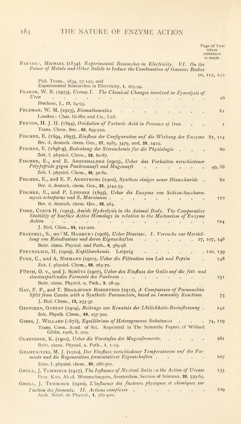 Page of Text where reference is made. Farxday, Michael (1834), Experimental Researches in Electricity. VI. On the Po?ver of Metals and Other Solids to Induce the Combination of Gaseous Bodies 10, 117, 122 Phil. Trans., 1834, 77-122, and Experimental Researches in Electricity, 1, 165-94. Fearon, VV. R. (1923), Urease I. The Chemical Changes involved in Zymolysis of Urea .............. x5 Biochem. J., 17, 84-93. Feldman, W. M. (1923), Biomathematics ........ 81 London : Chas. Griffin and Co., Ltd. Fenton, H. J. PI. (1894), Oxidation of Tartaric Acid in Presence oj Iron . . 1 Trans. Chem. Soc., 65, 899-910. Fischer, E. (1894, 1895), Einfluss der Configuration at if die Wirknng dcr Enzyme 87, 114 Ber. d. deutsch. client. Ges., 27, 2985, 3479, and, 28, 1429. Fischer, E. (1898-9), Bedeutung der Stereochemicfur die Physiologic ... 60 Zeit. f. physiol. Chem., 26, 60-87. Fischer, E., and E. Abderhalden (1905), Uehcr das Verhalten vcrschicdencr Polypeptide gegen Pankreassaft und Magcnsaft ...... 49,88 Zeit. f. physiol. Client., 46, 52-82. Fischer, E., and E. F. Armstrong (igo2), Synthese cinigcr ncuer Disaccharide . 62 Ber. d. deutsch. chem. Ges., 35, 3144-53. Fischer, E., und P. Lindner (1895), Ucber die Enzyme von Schizo-Saccharo- myces octosporus und S. Marxianns ......... 172 Ber. d. deutsch. chem. Ges., 28, 984. Fiske, Cyrus H. (1923), Amide Hydrolysis in the Animal Body. The Comparative Stability of Surface Active Homologs in relation to the Mechanism of Enzyme Action .............. 124 J. Biol. Chim., 55, 191-220. Fraenkel, S., un i M. Hamburg (1906), Ucber Diastase. I. Versttche ztir Hcrstcl- lung von Reindiastase und deren Eigenschaften ..... 27, 107, 148 Beitr. chem. Physiol, und Path., 8, 389-98. Freundlich, H. (igog), Kapillarchemie. Leipzig ...... 120, 139 Funk, C., and A. Niemann (1910), Ucber die Filtration von Lab und Pepsin . 148 Zeit. f. physiol. Chem., 68, 263-72. FUrth, O. v., und J. Schutz (1907), Ucber den Einfluss dcr Galleauf die fett- und eiwcissspaltcnden Fermente des Pankrcas ........ 151 Beitr. chem. Physiol, u. Path., 9, 28-49. Gay, F. P., and T. Brailsford Robertson (1912), A Comparison of Paranuclein Split from Casein with a Synthetic Paranuclein, based on Immunity Reactions 73 J. Biol. Chem., 12, 233-37. Geffcken, Gustav (1904), Bcitrdgc zur Kenntnis der Loslichkeits-Bceinflussung . 142 Zeit. Physik. Chem., 49, 257-302. Gibbs, J. Willard (1878), Equilibrium of Heterogeneous Substances . . .74, 119 Trans. Conn. Acad, of Sci. Reprinted in The Scientific Papers of Willard Gibbs, 1906, 1, 219. Glaessner, K. (1902), Ucber die Vorstufen dcr Magenfermentc.161 Beitr. chem. Physiol, u. Path., 1, 1-23. GrameniTZKi, M. J. (1910), Der Einfluss verschiedener Temperaturcm auf die Fer¬ mente und die Regeneration fermentativer Eigenschaften ..... 107 Zeits. f. physiol, chem., 69, 286-300. Groll, J. Temminck (1917), The Influence of Neutral Salts on the Action of Urease 135 Proc. Kon. Akid. Wetenschappen, Amsterdam, Section of Sciences, 20, 559-65. Groll, J. Temminck (1920), L'influence des factenrs physiques ct chimiques sur Paction des ferments. II. Actions complexes ....... 129 Arch. N6erl. de Physiol., 4, 382-410.