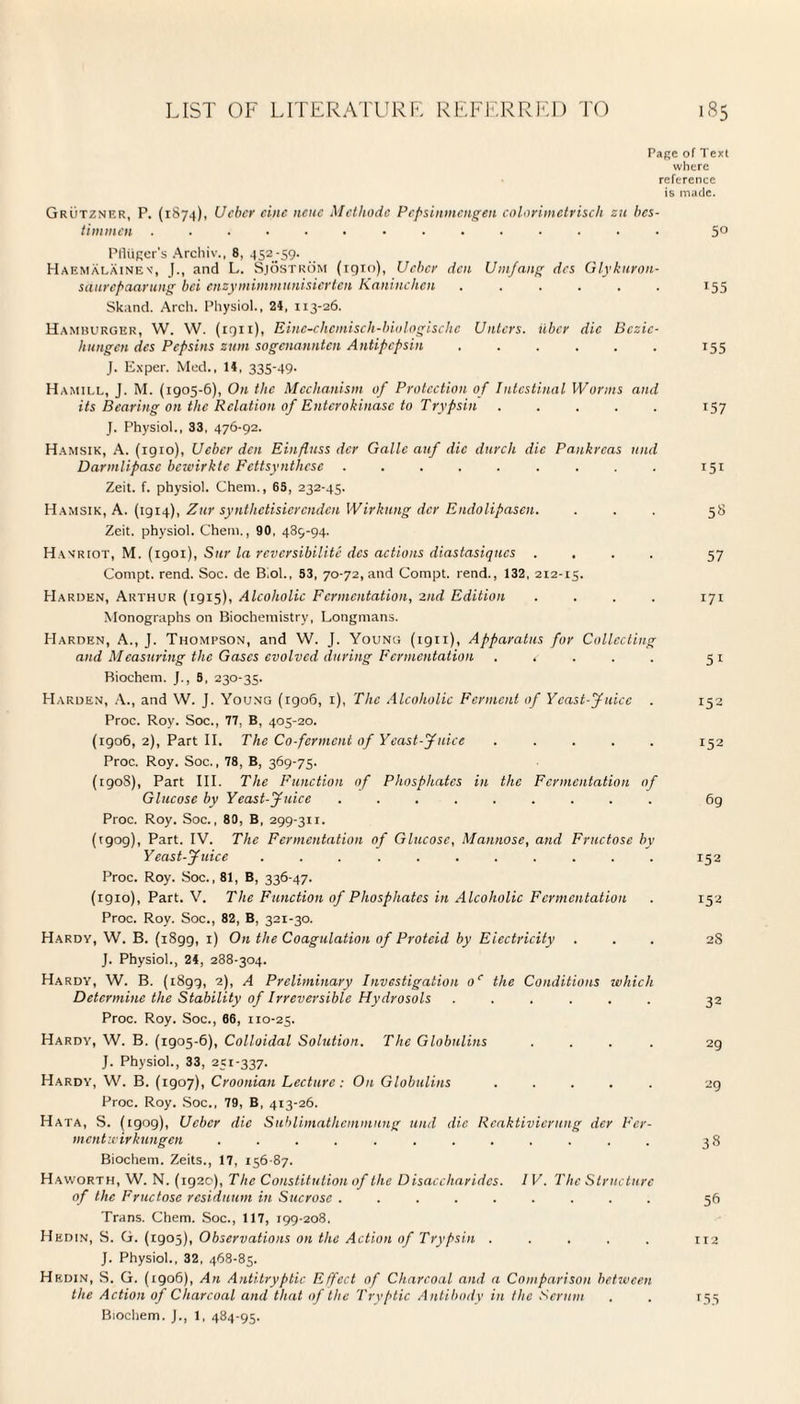 Page of Text where reference is made. Grutzner, P. (1874), Ucbcr cine neue Methods Pcpsinmcngen colorimetrisch zu bes- timmcn .............. 5° PHiiger's Archiv., 8, 452-59. Haemalainev, (., and L. Sjostrom (iqio), Ucbcr den Umfang dcs Glykuron- saurepaarung bei enzymimmunisierten Kaninchen ...... 155 Skand. Arch. Physiol., 24, 113-26. Hamburger, W. W. (iqii), Eine-chcmisch-biologischc Untcrs. ilbcr die Bczic- hungen dcs Pepsins zum sogenannten Antipepsin ...... 155 J. Exper. Med., 14, 335-49- Hamill, J. M. (1905-6), On the Mechanism of Protection of Intestinal Worms and its Bearing on the Relation of Entcrokinasc to Trypsin ..... 157 J. Physiol., 33, 476-92. Hamsik, A. (1910), Ucbcr den Einfluss der Gallc auf die durch die Pankrcas und Darmlipasc bewirkte Fettsynthcse ......... 151 Zeit. f. physiol. Ghent., 65, 232-45. Hamsik, A. (1914), Zur synthctisicrcndcn Wirkung der Endolipasen. ... 58 Zeit. physiol. Ghent., 90, 489-94. Harriot, M. (1901), Snr la reversibilite dcs actions diastasiques .... 57 Gonipt. rend. Soc. de Biol., 53, 70-72, and Compt. rend., 132, 212-15. Harden, Arthur (1915), Alcoholic Fermentation, 2nd Edition .... 171 Monographs on Biochemistry, Longmans. Harden, A., J. Thompson, and W. J. Young (ign), Apparatus for Collecting and Measuring the Gases evolved during Fermentation . c 51 Biochem. J., 5, 230-35. Harden, A., and W. J. Young (1906, 1), The Alcoholic Ferment of Yeast-Juice . 152 Proc. Roy. Soc., 77, B, 405-20. (1906, 2), Part II. The Co-ferment of Yeast-Juice ..... 152 Proc. Roy. Soc., 78, B, 369-75. (1908), Part III. The Function of Phosphates in the Fermentation of Glucose by Yeast-Juice ......... 6g Proc. Roy. Soc., 80, B, 299-31 r. (rgog), Part. IV. The Fermentation of Glucose, Mannose, and Fructose by Yeast-Juice ........... 152 Proc. Roy. Soc., 81, B, 336-47. (igio), Part. V. The Function of Phosphates in Alcoholic Fermentation . 152 Proc. Roy. Soc., 82, B, 321-30. Hardy, W. B. (1899, 1) On the Coagulation of Proteid by Electricity ... 2S J. Physiol., 24, 288-304. Hardy, W. B. (1899, 2), A Preliminary Investigation oc the Conditions which Determine the Stability of Irreversible Hydrosols ...... Proc. Roy. Soc., 66, 110-25. Hardy, W. B. (1905-6), Colloidal Solution. The Globulins . . . . J. Physiol., 33, 251-337. Hardy, W. B. (1907), Croonian Lecture: On Globulins ..... 29 Proc. Roy. Soc., 79, B, 413-26. Hata, S. (tgog), Ucbcr die Sublimathemmung und die Reaktivierung der Fcr- mentwirkungen ............ 38 Biochem. Zeits., 17, 156-87. Haworth, W. N. (1920), The Constitution of the Disaccharides. 1 V. The Structure of the Fructose residuum in Sucrose ......... 56 Trans. Chem. Soc., 117, 199-208. Hedin, S. G. (1905), Observations on the Action of Trypsin ..... 112 J. Physiol., 32, 468-85. Hf.din, S. G. (tgo6), An Anti-tryptic Effect of Charcoal and a Comparison between the Action of Charcoal and that of the Tryptic Antibody in the Scrum . . 155 Biochem. J., 1, 484-95.