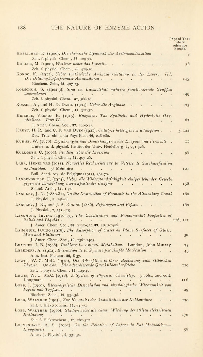 Page of Text where reference is made. Koelichen, K. (igoo), Die chemische Dynamik der Acetonkondensation . . 7 Zeit. f. physik. Chem., 33, 129-77. Koelle, M. (igoo), Weitcrcs ucber das Invcrtin ....... 36 Zeit. f. physiol. Ghent., 29, 429-36. Kondo, K. (ign), Ucber synthctischc Amiuosaurebildung in dcr Leber. III. Die Bi'Idlingkorperfremder Aminosciuren ........ 145 Biochent. Zeit., 38, 407-13. Korschun, S. (1902 3), Sind itn Labmolck'ul mchrcrc functionirendc Gruppcn auzenehmen ............. 149 Zeit. f. physiol. Chem., 37, 366-76. Kossel, A., and H. 13. Dakin (1904), Ucber die Arginasc ..... 173 Zeit. f. physiol. Chem., 41, 321-31. Krieble, Vernon K. (1915), Enzymes: The Synthetic and Hydrolytic Oxy- nitrilase. Part II. ............ 67 J. Amer. Chem. Soc., 37, 2205-13. Kruyt, H. R., and C. F. van Duin (ig2i), Catalyse heterogene et adsorption . . 3, 122 Rec. Trav. chint. du Pays Bas., 40, 248-280. Kuhne, W. (1878), Erfahrungen und Bcmerkungen ueber Enzyme nnd Fermente . 11 Unters. a. d. physiol. Institut der Univ. Heidelberg, 1, 291-326. Kullgren, C. (igo2), Studien ueber die Inversion ...... 98 Zeit. f. physik. Chem., 41, 407-26. Laer, Henri van (ign), Nouvelles Rccherchcs sur la Vitesse dc Saccharification de Vamidon. 5^ Memoire .......... 124 Bull. Acad. roy. de Belgique (1911), 362-70. Lanoenski^ld, F. (1914), Ueber die Wider stand sfahigkcit einiger lebender Gcviebc gegen die Einwirkung eiweisssfaltender Enzyme ...... 158 Skand. Arch., 31, 1-74. Langley, J. N. (i88o-32), On the Destruction of Ferments in the Alimentary Canal 160 J. Physiol., 3, 246-68. Langley, J. N., and J. S. Edkins (1886), Pepsinogen and Pepsin .... 160 J. Physiol., 7, 371-415- Langmuir, Irving (1916-17), The Constitution and Fundamental Properties of Solids and Liquids ............ 116, 121 J. Amer. Chem. Soc., 38, 2221-95; 39, 1848-1905. Langmuir, Irving (rg 18), The Adsorption of Gases on Plane Surfaces of Glass, Mica and Platinum ........... 30 J. Amer. Chem. Soc., 40, 1361-1403. Leathes, J. B. (rgo6), Problems in Animal Metabolism. London, John Murray 74 Lkbedeff, A. (1912), Extraction dc la Zymase par simple Maceration ... 43 Ann. Inst. Pasteur, 26, 8-37. Lewis, W. C. McC. (1910), Die Adsorption in Hirer Beziehung znm Gibbschcn Theoric. 3^ Abt. Die adsorbierendc Quccksilberobcrflachc .... 120 Zeit. f. physik. Chem., 79, 129-47. Lewis, W. C. McC. (1918), A System of Physical Chemistry. 3 vols., 2nd edit. Longmans . . ........... 116 Loeb, J. (igog), Elcktrolylische Dissoziation und physiologischc Wirksamkcit von Pepsin und Trypsin ............ 29 Bioehem. Zeits., 19, 534-38. Loeb, Walther (1905) . Zur Kenntniss der Assimilation dcr Kohlensdurc . . 170 Zeit. f. Elektrochem., 11, 745-52. Loeb, Walther (1906), Studien ucber die chem. Wirkung der stillen elcktrischen Entladung ............. 170 Zeit. f. Elektrochem., 12, 282-312. Lokvenhart, A. S. (1902), On the Relation of Lipase to Fat Metabolism— Lipogenesis ............. 58 Amer. J. Physiol., 0, 331-50.