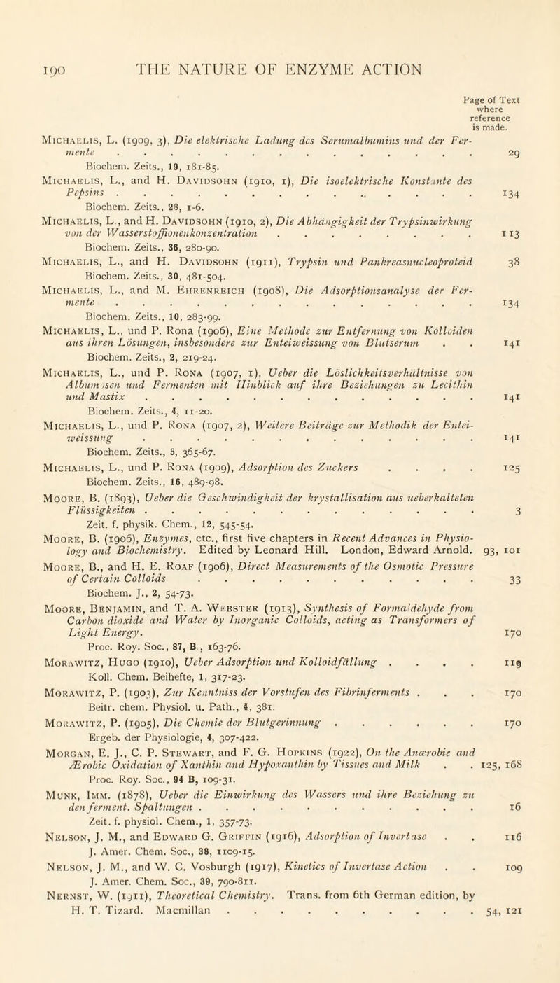 Page of Text where reference is made. Michaelis, L. (1909, 3), Die elektrische Ladling dcs Serumalbumins und der Fer- mente .............. 2g Biochem. Zeits., 19, 181-85. Michaelis, L., and H. Davidsohn (1910, 1), Die isoelcktrische Konstunte des Pepsins ............... 134 Biochem. Zeits., 28, 1-6. Michaelis, L , and H. Davidsohn (1910, 2), Die Abhdngigkeit der Trypsinwirkung von der W asscrstoffonenkonzentration ........ 113 Biochem. Zeits., 36, 280-90. Michaelis, L., and H. Davidsohn (1911), Trypsin und Pankreasnucleoproteid 38 Biochem. Zeits., 30, 481-504. Michaelis, L., and M. Ehrenreich (igo8f, Die Adsorptionsanalyse der Fer- mente .............. 134 Biochem. Zeits., 10, 283-99. Michaelis, L., und P. Rona (1906), Eine Methode zur Entfernung von Kolloiden aus ihren Losungen, insbesondere zur Enteiweissung von Blutserum . . 141 Biochem. Zeits., 2, 219-24. Michaelis, L., und P. Rona (1907, 1), Ueber die Loslichkeitsverhiiltnisse von Album isen und Fermenten mit Hinblick anf Hire Beziehungen zu Lecithin und Mastix ............. 141 Biochem. Zeits., 4, 11-20. Michaelis, L., und P. Rona (1907, 2), Weitere Beitriige zur Methodik der Entei- weissung ............. 141 Biochem. Zeits., 5, 365-67. Michaelis, L., und P. Rona (igog), Adsorption des Zuckcrs .... 125 Biochem. Zeits., 16, 489-98. Moore, B. (1893), Ueber die Geschwindigkeit der krystallisation aus ueberkaltetcn Fliissigkeiten ............. 3 Zeit. f. physik. Chem., 12, 545-54. Moore, B. (1906), Enzymes, etc., first five chapters in Recent Advances in Physio¬ logy and Biochemistry. Edited by Leonard Hill. London, Edward Arnold. g3, roi Moore, B., and H. E. Roaf (1906), Direct Measurements of the Osmotic Pressure of Certain Colloids ........... 33 Biochem. J., 2, 54-73. Moore, Benjamin, and T. A. Webster (1913), Synthesis of Formaldehyde from Carbon dioxide and Water by Inorganic Colloids, acting as Transformers of Light Energy. 170 Proc. Roy. Soc., 87, B , 163-76. Morawitz, Hugo (1910), Ueber Adsorption und Kolloidfdllung .... 119 Koll. Chem. Beihefte, 1, 317-23. Morawitz, P. (1903), Zur Kenntniss der Vorstufen des Fibrinferments . . . 170 Beitr. chem. Phvsiol. u. Path., 4, 381. Morawitz, P. (1905), Die Chemie der Blutgerinnung.170 Ergeb. der Physiologie, 4, 307-422. Morgan, E. J., C. P. Stewart, and F. G. Hopkins (1922), On the Ancerobic and Aerobic Oxidation of Xanthin and Hypoxanthin by Tissues and Milk . . 125, 16S Proc. Roy. Soc., 94 B, 109-3T. Munk, 1mm. (1878), Ueber die Einwirkung dcs Wassers und Hire Beziehung zu den ferment. Spaltungcn ........... 16 Zeit. f. physiol. Chem., 1, 357-73. Nelson, J. M., and Edward G. Griffin (1916), Adsorption of Invertase . . 11G J. Amer. Chem. Soc., 38, 1109-15. Nelson, J. M., and W. C. Vosburgh (1917), Kinetics of Invertase Action . . 109 J. Amer. Chem. Soc., 39, 790-811. Nernst, W. (1911), Theoretical Chemistry. Trans, from 6th German edition, by H. T. Tizard. Macmillan ..54, 121
