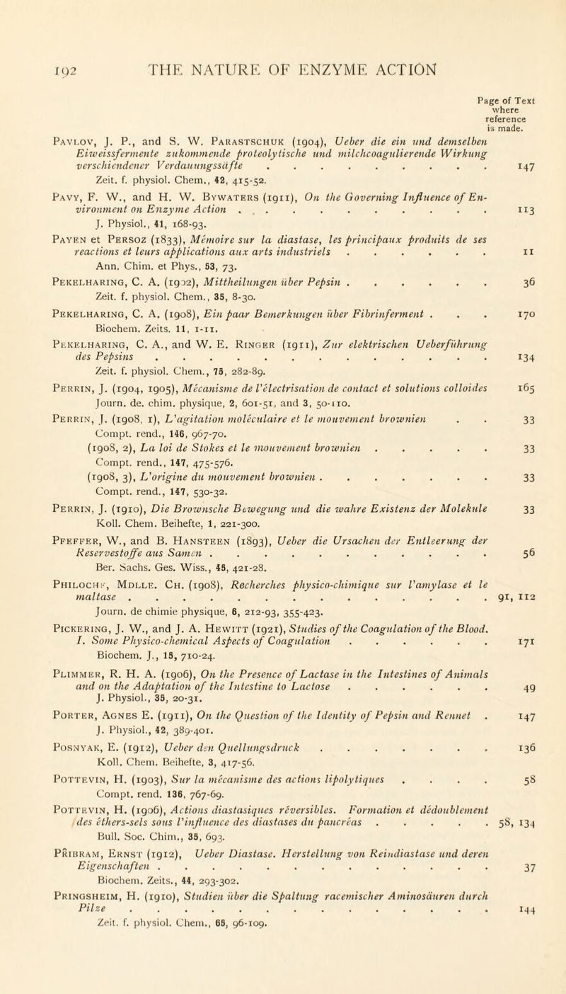 Page of Text where reference is made. Pavi.ov, J. P., and S. W. Parastschuk (1904), Ueber die ein und demselben Eiweissfermente zukommende proteolytische und milchcoagulierende Wirkung verschiendener Verdauungssafte ......... 147 Zeit. f. physiol. Chem., 42, 415-52. Pavy, F. W., and H. W. Bywaters (ign), On the Governing Influence of En¬ vironment on Enzyme Action ... . . . . . . . . 113 J. Physiol., 41, 168-93. Payen et Persoz (1833), Memoire sur la diastase, les principaux produits de ses reactions et leurs applications aux arts industriels ...... 11 Ann. Chim. et Phys., 53, 73. Pekei.haring, C. A. (19 J2), Mittheilungen iiber Pepsin. 36 Zeit. f. physiol. Chem., 35, 8-30. Pekelharing, C. A. (1908), Einpaar Bemerkungen iiber Fibrinferment . . . 170 Biochem. Zeits. 11, 1-11. Pekei.haring, C. A., and W. E. Ringer (ign), Zur elektrischen Ueberfuhrung des Pepsins ... . . . . . 134 Zeit. f. physiol. Chem., 75, 282-89. Perrin, J. (1904, 1905), Mecanisme de Velectrisation de contact et solutions colloides 165 Journ. de. chim. physique, 2, 601-51, and 3, 50-110. Perrin, J. (igo8, 1), L'agitation moleculaire et le mouvement brownien . . 33 Compt. rend., 146, 967-70. (1908, 2), La loi de Stokes et le mouvement brownien ..... 33 Compt. rend., 147, 475-576. (1908, 3), L'origine du mouvement brownien ....... 33 Compt. rend., 147, 530-32. Perrin, J. (1910), Die Brownsche Btwegung und die walire Existenz der Molekule 33 Roll. Chem. Beihefte, 1, 221-300. Pfeffer, W., and B. Hansteen (1893), Ueber die Ursachen dcr Entleerung der Reservestoffe aus Samcn ........... 56 Ber. Sachs. Ges. Wiss., 45, 421-28. Philochk, Mdllf.. Ch. (1908), Recherclies physico-chimique sur Vamylase et le maltase .............. 91, 112 Journ. de chimie physique, 6, 212-93, 3S5423- Pickering, J. W., and J. A. Hewitt (1921), Studies of the Coagulation of the Blood. I. Some Physico-chemical Aspects of Coagulation ...... 171 Biochem. J., 15, 710-24. Plimmer, R. H. A. (1906), On the Presence of Lactase in the Intestines of Animals and on the Adaptation of the Intestine to Lactose ...... 49 J. Physiol., 35, 20-31. Porter, Agnes E. (1911), On the Question of the Identity of Pepsin and Rennet . 147 J. Physiol., 42, 389-401. Posnyak, E. (1912), Ueber den Qucllungsdruck . ..136 Roll. Chem. Beihefte, 3, 417-56. Pottevin, PI. (1903), Sur la mecanisme des actions lipolytiques .... 58 Compt. rend. 136, 767-69. Pottevin, H. (1906), Actions diastasiques reversibles. Formation et dedoublement des ethers-sels sous Vinfluence des diastases du pancreas ..... 5S, 134 Bull. Soc. Chim., 35, 693. Pribram, Ernst (igi2), Ueber Diastase. Herstellung von Reindiastase und deren Eigenschaften ............. 37 Biochem. Zeits., 44, 293-302. Pringsheim, H. (1910), Studien iiber die Spaltung racemischer Aminosduren dutch Pilze ..144 Zeit. f. physiol. Chem., 65, 96-109.