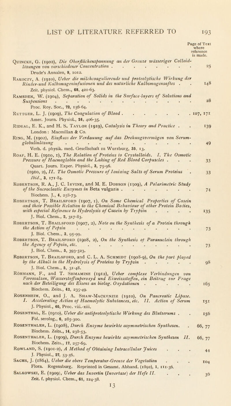 Page of Text where reference is made. Quincke, G. (1902), Die Oberflachenspannung an der Greuze wiisscriger Colloid- Ids ungen von verschiedcner Concentration ........ 25 Drude's Annalen, 9, 1012. Rakoczy, A. (1910), Ueber die milchcoagulierende und protcolytische Wirkung der Rinder-und Kalbsmageninfusionen und des natiirliche Kalbsmagensaftes . . 148 Zeit. physiol. Chem., 68, 421-63. Ramsden, W. (1904), Separation of Solids in the Surface-layers of Solutions and Suspensions ............. 28 Proc. Roy. Soc., 72, 156-64. Rettger, L. J. (1909), The Coagulation of Blood ....... 107, 171 Amer. Journ. Physiol., 24, 406-35. Rideal, E. K., and H. S. Taylor (1919), Catalysis in Theory and Practice . . 139 London : Macmillan & Co. Ring, M. (1902), Einfluss der Verdauung auf das Drehungsvermbgen von Serurn- globulinlosung ............ 49 Verh. d. physik. med. Gesellschaft zu Wurzburg, 35, 13. Roaf, H. E. (1910, 1), The Relation of Proteins to Crystalloids. I. The Osmotic Pressure of Haemoglobin and the Laking of Red Blood Corpuscles ... 33 Quart. Journ. Exper. Physiol., 3, 75-96. (1910,2), II. The Osmotic Pressure of Ionizing Salts of Serum Proteins . 33 Ibid., 3, 171-84. Robertson, R. A., J. C. Irvine, and M. E. Dobson (1909), A Polarimetric Study of the Sucroclastic Enzymes in Beta vulgaris ....... 74 Biochem. J., 4, 258-73. Robertson, T. Brailsford (1907, 1), On Some Chemical Properties of Casein and their Possible Relation to the Chemical Behaviour of other Protein Bodies, with especial Reference to Hydrolysis of Casein by Ttvpsin .... 135 J. Biol. Chem., 2, 317-83. Robertson, T. Brailsford (1907, 2), Note on the Synthesis of a Protein through the Action of Pepsin ........... 73 J. Biol. Chem., 3, 95-99. Robertson, T. Brailsford (1908, 2), On the Synthesis of Paranuclein through the Agency of Pepsin, etc. .......... 73 J. Biol. Chem., 3, 393-523. Robertson, T. Brailsford, and C. L. A. Schmidt (1908-9), On the part played by the Alkali in the Hydrolysis of Proteins by Trypsin ..... 98 J. Biol. Chem., 3, 31-48. Rohmann, F., and T. Shmamine (1912), Ueber complexe Verbindungen von Ferrosalzen, Wasscrstojfsupcroxyd und Eiweissstojfen, ein Beitrag zur Frage nach der Beteiligung des Eisens an biolog. Oxydationcn ..... 165 Biochem. Zeits., 42, 235-49. Rosenheim, O., and J. A. Shaw-Mackenzie (1910), On Pancreatic Lipase. I. Accelerating Action of Haemolytic Substances, etc. II. Action of Serum 151 J. Physiol., 40, Proc. viii.-xiii. Rosenthal, E. (1910), Ueber die antiproteolytische Wirkung des Blutserums . Fol. serolog., 6, 285-300. Rosenthaler, L. (igo8), Durch Enzyme bewirkte asymmetrischen Synthesen. Biochem. Zeits., 14, 238-53. Rosenthaler, L. (igog), Durch Enzyme bewirkte asymmetrischen Synthesen II. Biochem. Zeits., 17, 257-69. Rowland, S. (1901-2), A Method of Obtaining Intracellular Juices J. Physiol., 27, 53-56. Sachs, J. (1864), Ueber die obere Temperatur-Grenze der Vegetation Flora. Regensburg. Reprinted in Gesamt. Abhand. (1892), 1, 111-36. Salkowski, E. (1909), Ueber das Invertin (Invertase) der Hefe II. . Zeit. f. physiol. Chem., 61, 124-38. 156 66, 77 66, 77 44 104 36 13