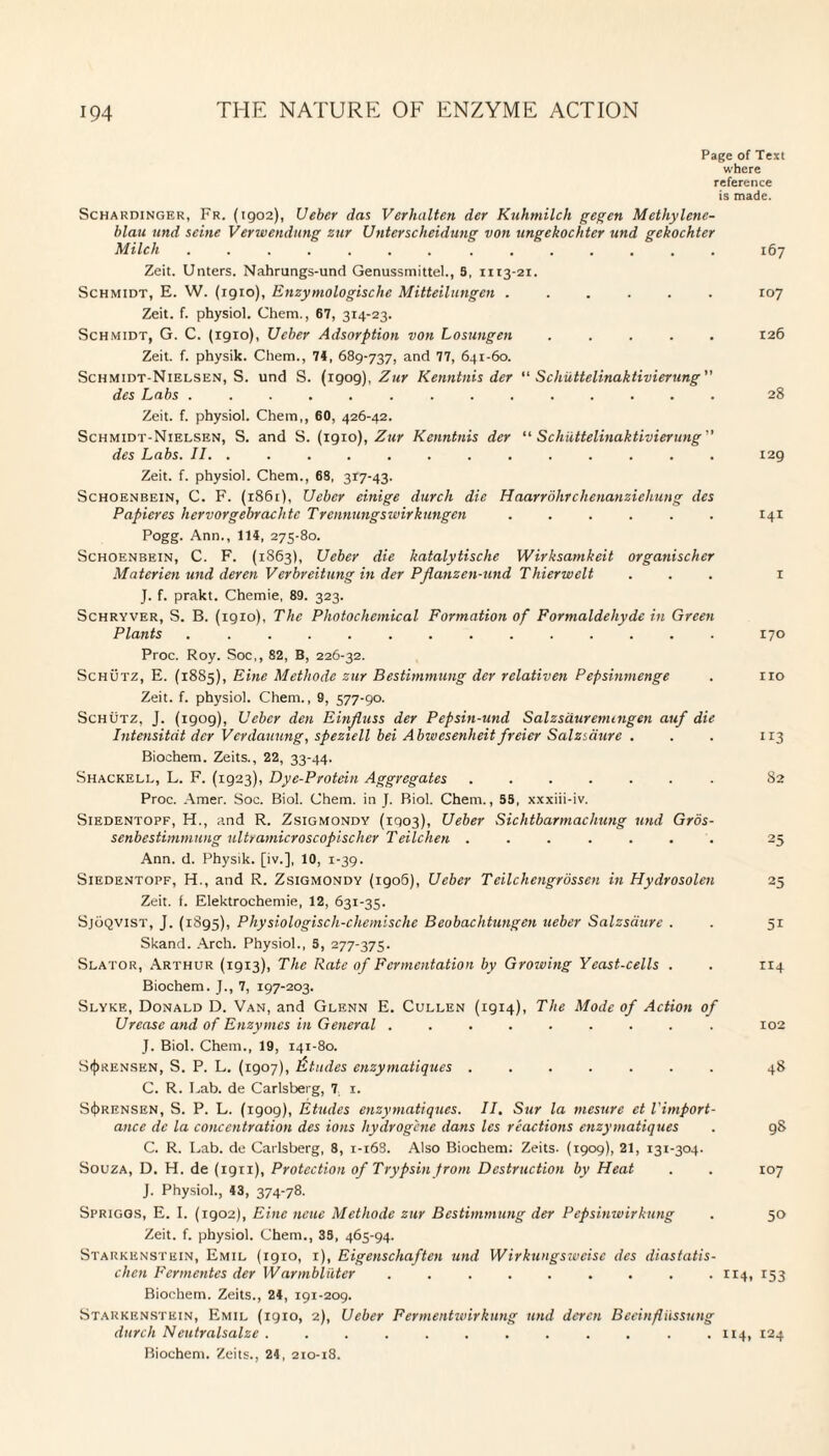 Page of Text where reference is made. Schardinger, Fr. (1902), Ueber das Verhalten der Kv.hm.ilch gegen Methylene- blau und seine Verwendung znr Unterscheidung von ungekochter und gekochter Milch ....... ....... 167 Zeit. Unters. Nahrungs-und Genussmittel., S, 1113-21. Schmidt, E. W. (1910), Enzymologische Mitteilungen ...... 107 Zeit. f. physiol. Chem., 67, 314-23. Schmidt, G. C. (1910), Ueber Adsorption von Losungen ..... 126 Zeit. f. physik. Chem., 74, 689-737, and 77, 641-60. Schmidt-Nielsen, S. und S. (1909), Zur Kenntnis der “ Schiittelinaktivierung des Labs .. 28 Zeit. f. physiol. Chem,, 60, 426-42. Schmidt-Nielsen, S. and S. (1910), Zur Kenntnis der “ Schiittelinaktivierung des Labs. II. ............. 129 Zeit. f. physiol. Chem., 68, 317-43. Schoenbein, C. F. (1861), Uebcr einige durch die Haarrolirchenanziehung des Papicres hervorgebrachte Trennungswirknngen ...... 141 Pogg. Ann., 114, 275-80. Schoenbein, C. F. (1863), LJeber die katalytische Wirksamkeit organischer Materien und deren Verbreitung in der Pflanzen-und Thierwelt ... 1 J. f. prakt. Chemie, 89. 323. Schryver, S. B. (igio), The Photochemical Formation of Formaldehyde in Green Plants .............. 170 Proc. Roy. Soc,, 82, B, 226-32. Schutz, E. (1885), Fine Methode zur Bestimmung der relativen Pepsinmenge . no Zeit. f. physiol. Chem., 9, 577-90. Schutz, J. (1909), Uebcr den Einfluss der Pepsin-und Salzsdurenungen auf die Intensitcit dcr Verdauung, speztell bei Abwesenheitfreier Salzidure . . . 113 Biochem. Zeits., 22, 33-44. Shackell, L. F. (1923), Dye-Protein Aggregates ....... 82 Proc. Amer. Soc. Biol. Chem. in J. Biol. Chem., 55, xxxiii-iv. Siedentopf, H., and R. Zsigmondy (iqo3), Ueber Sichtbarmachung und Gros- senbestimmung ultramicroscopischer Teilchen ....... 25 Ann. d. Physik. [iv.], 10, 1-39. Siedentopf, H., and R. Zsigmondy (1906), Ueber Teilchengrossen in Hydrosolen 25 Zeit. f. Elektrochemie, 12, 631-35. Sjoqvist, J. (1895), Physiologisch-chemische Beobachtungen ueber Salzsaure . . 51 Skand. Arch. Physiol., 5, 277-375. Slator, Arthur (1913), The Rate of Fermentation by Groiving Yeast-cells . . 114 Biochem. J., 7, 197-203. Slyke, Donald D. Van, and Glenn E. Cullen (1914), The Mode of Action of Urease and of Enzymes in General ......... 102 J. Biol. Chem., 19, 141-80. Sorensen, S. P. L. (1907), f tudes enzymatiques ....... 48 C. R. Lab. de Carlsberg, 7 1. Sorensen, S. P. L. (1909), Etudes enzymatiques. II. Sur la mesure et Timport- ance de la concentration des ions hydrogene dans les reactions enzymatiques . 98 C. R. Lab. de Carlsberg, 8, 1-16S. Also Biochem: Zeits. (1909), 21, 131-304. Souza, D. H. de (1911), Protection of Trypsin from Destruction by Heat . . 107 J. Physiol., 43, 374-78. Spriggs, E. I. (1902), Einc neue Methode zur Bestimmung der Pepsimvirkung . 50 Zeit. f. physiol. Chem., 35, 465-94. Starkenstein, Emil (1910, 1), Eigenschaften und Wirkungsweisc des diastatis- chcti Fermentes der Warmbliiter . . . . . . . . .114, 153 Biochem. Zeits., 24, 191-209. Starkenstein, Emil (igio, 2), Ueber Fermentwirkung und deren Beeinfliissung durch Neutralsalze . . . . . . . . . . . .114, 124