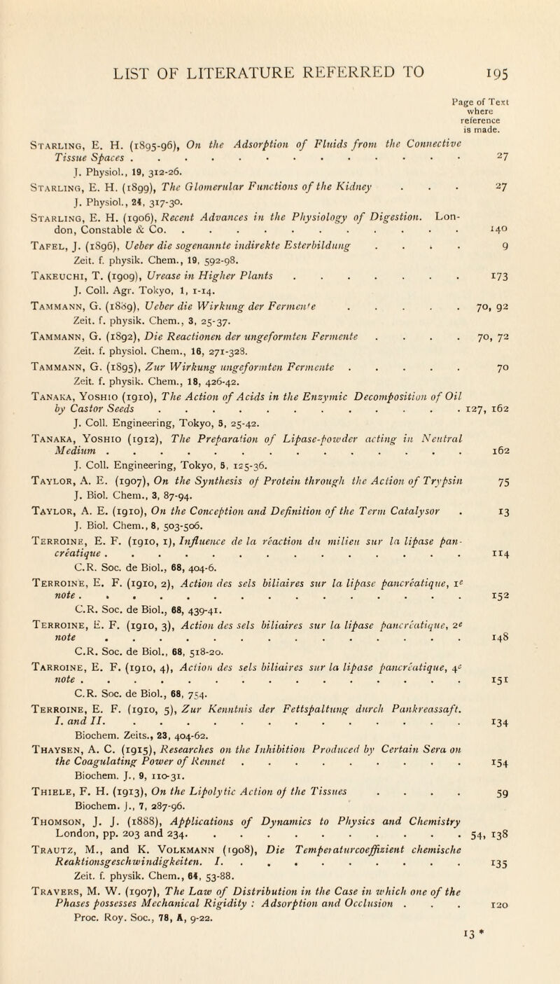 Page of Text where reference is made. Starling, E. H. (1895-96), On the Adsorption of Fluids from the Connective Tissue Spaces ....■•••••••• 27 J. Physiol., 19, 312-26. Starling, E. H. (1899), The Glomerular Functions of the Kidney ... 27 J. Physiol., 24, 317-30. Starling, E. H. (1906), Recent Advances in the Physiology of Digestion. Lon¬ don, Constable & Co. ........... 14° Tafel, J. (1896), Ueber die sogenannte indirekte Esterbildung .... 9 Zeit. f. physik. Chem., 19, 592-98. Takeuchi, T. (1909), Urease in Higher Plants ....... 173 J. Coll. Agr. Tokyo, 1, 1-14. Tammann, G. (1889), Ueber die Wirkung der Fermcn'e ..... 70, 92 Zeit. f. physik. Chem., 3, 25-37. Tammann, G. (1892), Die Reactionen der ungeformten Fenuente .... 70,72 Zeit. f. physiol. Chem., 16, 271-328. Tammann, G. (1895), Zuv Wirkung ungeformten Fcrmcnte ..... 70 Zeit. f. physik. Chem., 18, 426-42. Tanaka, Yoshio (igio), The Action of Acids in the Enzymic Decomposition of Oil by Castor Seeds ............ 127, 162 J. Coll. Engineering, Tokyo, 3, 25-42. Tanaka, Yoshio (1912), The Preparation of Lipase-powder acting in Neutral Medium...162 T. Coll. Engineering, Tokyo, 5, 125-36. Taylor, A. E. (zgoy), On the Synthesis of Protein through the Action of Trypsin 75 J. Biol. Chem., 3, 87-94. Taylor, A. E. (igio), On the Conception and Definition of the Term Catalysor . 13 J. Biol. Chem., 8, 503-506. Terroine, E. F. (igio, 1), Influence de la reaction du milieu sur la lipase pan¬ creatique .............. 114 C.R. Soc. de Biol., 68, 404-6. Terroine, E. F. (1910, 2), Action des sels biliaires sur la lipase pancreatique, ie note .. 152 C.R. Soc. de Biol., 68, 439-41. Terroine, E. F. (1910,3), Action des sels biliaires sur la lipase pancreatique, 2‘ note. 148 C.R. Soc. de Biol., 68, 518-20. Tarroine, E. F. (1910, 4), Action des sels biliaires sur la lipase pancreatique, ye note.151 C.R. Soc. de Biol., 68, 754. Terroine, E. F. (1910, 5), Zur Kenntnis der Fettspaltung durch Pankreassaft. I. and II. ............. 134 Biochem. Zeits., 23, 404-62. Thaysen, A. C. (1915), Researches on the Inhibition Produced by Certain Sera on the Coagulating Power of Rennet ......... 154 Biochem. J., 9, 110-31. Thiele, F. H. (1913), On the Lipolytic Action of the Tissues .... 5g Biochem. J., 7, 287-96. Thomson, J. J. (1888), Applications of Dynamics to Physics and Chemistry London, pp. 203 and 234. .......... 54, 138 Trautz, M., and K. Volkmann (1908), Die Temperaturcoeffizient chemische Reaktionsgeschwindigkeiten. I. ........ 135 Zeit. f. physik. Chem., 64, 53-88. Travers, M. W. (1907), The Law of Distribution in the Case in which one of the Phases possesses Mechanical Rigidity : Adsorption and Occlusion . . . 120 Proc. Roy. Soc., 78, A, 9-22. 13 *