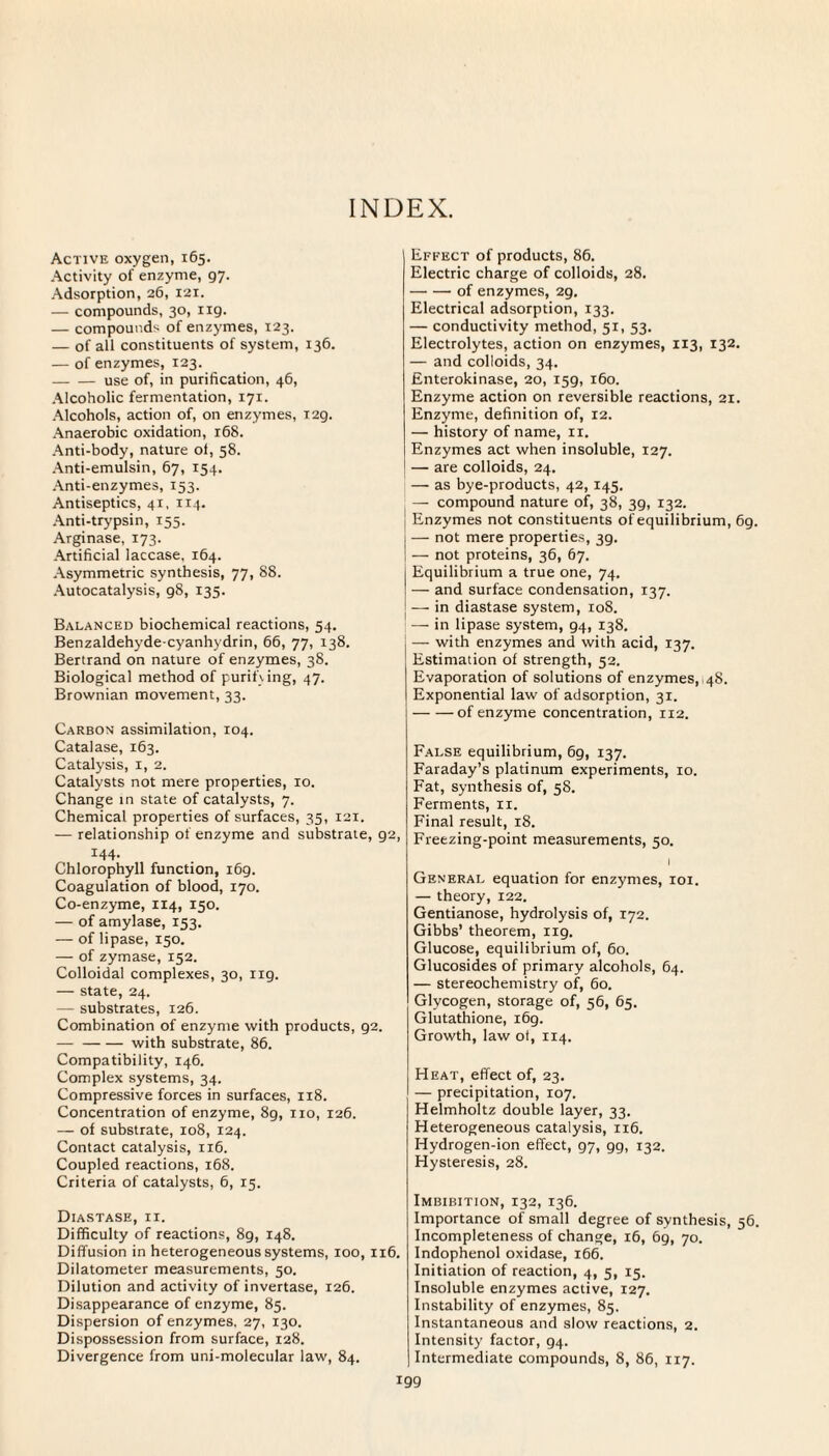 INDEX. Active oxygen, 165. Activity of enzyme, 97. Adsorption, 26, 121. — compounds, 30, 119. — compounds of enzymes, 123. — of all constituents of system, 136. — of enzymes, 123. -use of, in purification, 46, Alcoholic fermentation, 171. Alcohols, action of, on enzymes, T2g. Anaerobic oxidation, 168. Anti-body, nature ol, 58. Anti-emulsin, 67, 154. Anti-enzymes, 153. Antiseptics, 41, 114. Anti-trypsin, 155. Arginase, 173. Artificial laccase, 164. Asymmetric synthesis, 77, 88. Autocatalysis, 98, 135. Balanced biochemical reactions, 54. Benzaldehyde-cyanhydrin, 66, 77, 138. Bertrand on nature of enzymes, 38. Biological method of purifying, 47. Brownian movement, 33. Carbon assimilation, 104. Catalase, 163. Catalysis, 1, 2. Catalysts not mere properties, 10. Change in state of catalysts, 7. Chemical properties of surfaces, 35, 121. — relationship of enzyme and substrate, g2, 144- Chlorophyll function, 169. Coagulation of blood, 170. Co-enzyme, 114, 150. — of amylase, 153. — of lipase, 150. — of zymase, 152. Colloidal complexes, 30, 119. — state, 24. — substrates, 126. Combination of enzyme with products, 92. — -with substrate, 86. Compatibility, 146. Complex systems, 34. Compressive forces in surfaces, 118. Concentration of enzyme, 8g, no, 126. — of substrate, 108, 124. Contact catalysis, 116. Coupled reactions, 168. Criteria of catalysts, 6, 15. Diastase, ii. Difficulty of reactions, 89, 148. Diffusion in heterogeneous systems, 100, 116. Dilatometer measurements, 50. Dilution and activity of invertase, 126. Disappearance of enzyme, 85. Dispersion of enzymes. 27, 130. Dispossession from surface, 128. Divergence from uni-molecular law, 84. Effect of products, 86. Electric charge of colloids, 28. -of enzymes, 29. Electrical adsorption, 133. — conductivity method, 51, 53. Electrolytes, action on enzymes, 113, 132. — and colloids, 34. Enterokinase, 20, 159, 160. Enzyme action on reversible reactions, 21. Enzyme, definition of, 12. — history of name, 11. Enzymes act when insoluble, 127. — are colloids, 24. — as bye-products, 42, 145. — compound nature of, 38, 3g, 132. Enzymes not constituents of equilibrium, 69. — not mere properties, 39. — not proteins, 36, 67. Equilibrium a true one, 74. — and surface condensation, 137. — in diastase system, xoS. — in lipase system, 94, 138. — with enzymes and with acid, 137. Estimation of strength, 52. Evaporation of solutions of enzymes, 48. Exponential law of adsorption, 31. -of enzyme concentration, 112. False equilibrium, 69, 137. Faraday’s platinum experiments, 10. Fat, synthesis of, 58. Ferments, xi. Final result, 18. Freezing-point measurements, 50. I General equation for enzymes, 101. — theory, 122. Gentianose, hydrolysis of, 172. Gibbs’ theorem, 119. Glucose, equilibrium of, 60. Glucosides of primary alcohols, 64. — stereochemistry of, 60. Glycogen, storage of, 56, 65. Glutathione, 169. Growth, law of, 114. Heat, effect of, 23. — precipitation, 107. Helmholtz double layer, 33. Heterogeneous catalysis, 116. Hydrogen-ion effect, 97, 99, 132. Hysteresis, 28. Imbibition, 132, 136. Importance of small degree of synthesis, 56. Incompleteness of change, 16, 69, 70. Indophenol oxidase, 166. Initiation of reaction, 4, 5, 15. Insoluble enzymes active, 127. Instability of enzymes, 85. Instantaneous and slow reactions, 2. Intensity factor, 94. Intermediate compounds, 8, 86, 117.