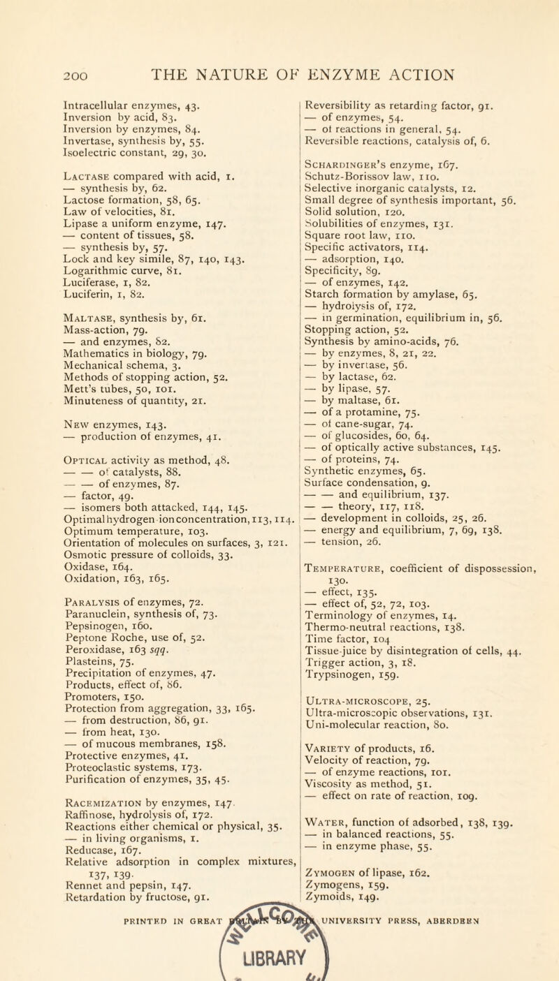 Intracellular enzymes, 43. Inversion by acid, 83. Inversion by enzymes, 84. Invertase, synthesis by, 55. Isoelectric constant, 29, 30. Lactase compared with acid, 1. — synthesis by, 62. Lactose formation, 58, 65. Law of velocities, 81. Lipase a uniform enzyme, 147. — content of tissues, 58. — synthesis by, 57. Lock and key simile, 87, 140, 143. Logarithmic curve, 81. Luciferase, 1, 82. Luciferin, 1, 82. Maltase, synthesis by, 61. Mass-action, 79. — and enzymes, 82. Mathematics in biology, 79. Mechanical schema, 3. Methods of stopping action, 52. Mett’s tubes, 50, 101. Minuteness of quantity, 21. New enzymes, 143. — production of enzymes, 41. Optical activity as method, 48. -o' catalysts, 88. -of enzymes, 87. — factor, 49. — isomers both attacked, 144, 145. Optimal hydrogen ion concentration, 113,114. Optimum temperature, 103. Orientation of molecules on surfaces, 3, 121. Osmotic pressure of colloids, 33. Oxidase, 164. Oxidation, 163, 165. Paralysis of enzymes, 72. Paranuclein, synthesis of, 73. Pepsinogen, 160. Peptone Roche, use of, 52. Peroxidase, 163 sqq. Plasteins, 75. Precipitation of enzymes, 47. Products, effect of, 86. Promoters, 150. Protection from aggregation, 33, 165. — from destruction, 86, 91. — from heat, 130. — of mucous membranes, 158. Protective enzymes, 41. Proteoclastic systems, 173. Purification of enzymes, 35, 45. Racemization by enzymes, 147. Raffinose, hydrolysis of, 172. Reactions either chemical or physical, 35. — in living organisms, 1. Reducase, 167. Relative adsorption in complex mixtures, 137. 139- Rennet and pepsin, 147. Retardation by fructose, 91. 3.QS Reversibility as retarding factor, 91. — of enzymes, 54. — of reactions in general, 54. Reversible reactions, catalysis of, 6. Schardinger’s enzyme, 167. Schutz-Borissov law, no. Selective inorganic catalysts, 12. Small degree of synthesis important, 56. Solid solution, 120. Solubilities of enzymes, 131. Square root law, no. Specific activators, 114. — adsorption, 140. Specificity, 89. — of enzymes, 142. Starch formation by amylase, 65. — hydrolysis of, 172. — in germination, equilibrium in, 56. Stopping action, 52. Synthesis by amino-acids, 76. — by enzymes, 8, 21, 22. — by invertase, 56. — by lactase, 62. — by lipase, 57. — by maltase, 6r. — of a protamine, 75. — of cane-sugar, 74. — of glucosides, 60, 64. — of optically active substances, 145. — of proteins, 74. Synthetic enzymes, 65. Surface condensation, 9. -and equilibrium, 137. — — theory, 117, 11S. — development in colloids, 25, 26. — energy and equilibrium, 7, 6g, 138. — tension, 26. Temperature, coefficient of dispossession 130. — effect, 135. — effect of, 52, 72, 103. Terminology of enzymes, 14. Thermo-neutral reactions, 138. Time factor, 104 Tissue-juice by disintegration of cells, 44. Trigger action, 3, 18. Trypsinogen, 159. Ultra-microscope, 25. Ultra-microscopic observations, 131. Uni-molecular reaction, 80. Variety of products, 16. Velocity of reaction, 79. — of enzyme reactions, ior. Viscosity as method, 51. — effect on rate of reaction, 109. Water, function of adsorbed, 138, 139. — in balanced reactions, 55. — in enzyme phase, 55. Zymogen of lipase, 162. Zymogens, 159. Zymoids, 149. printed in great UNIVERSITY PRESS, ABERDEEN LIBRARY