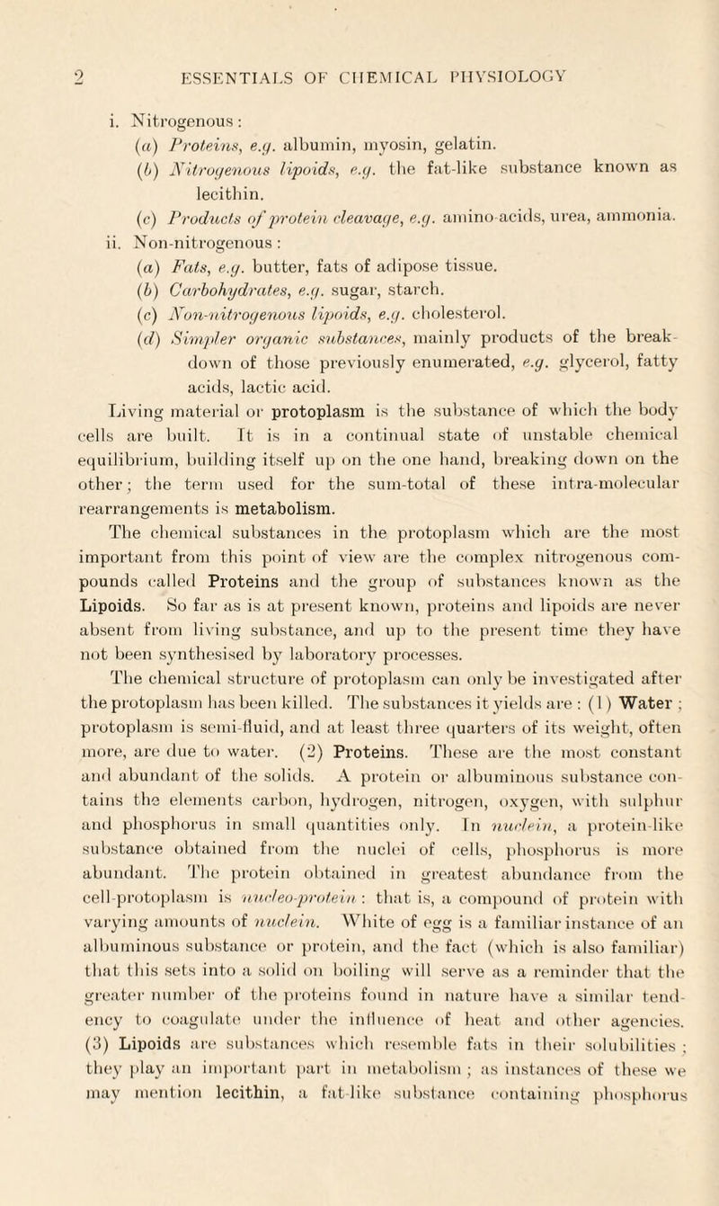 i. Nitrogenous: (а) Proteins, e.g. albumin, myosin, gelatin. (б) Nitrogenous lipoids, e.g. the fat-like substance known as lecithin. (c) Products of protein cleavage, e.g. amino-acids, urea, ammonia. ii. Non-nitrogenous : (a) Fats, e.g. butter, fats of adipose tissue. (b) Carbohydrates, e.g. sugar, starch. (c) Non-nitrogenous lipoids, e.g. cholesterol. (d) Simpler organic substances, mainly pi'oducts of the break down of those previously enumerated, e.g. glycerol, fatty acids, lactic acid. Living material or protoplasm is the substance of which the body cells are built. It is in a continual state of unstable chemical equilibrium, building itself up on the one hand, breaking down on the other; the term used for the sum-total of these intra molecular rearrangements is metabolism. The chemical substances in the protoplasm which are the most important from this point of view are the complex nitrogenous com¬ pounds called Proteins and the group of substances known as the Lipoids. So far as is at present known, proteins and lipoids are never absent from living substance, and up to the present time they have not been synthesised by laboratory processes. The chemical structure of protoplasm can only be investigated after the protoplasm has been killed. The substances it yields are : (1 ) Water ; protoplasm is semi-fluid, and at least three quarters of its weight, often more, are due to water. (2) Proteins. These are the most constant and abundant of the solids. A protein or albuminous substance con¬ tains the elements carbon, hydrogen, nitrogen, oxygen, with sulphur and phosphorus in small quantities only. In nuclein, a protein like substance obtained from the nuclei of cells, phosphorus is more abundant. The protein obtained in greatest abundance from the cell-protoplasm is nucteo-protein : that is, a compound of protein with varying amounts of nuclein. White of egg is a familiar instance of an albuminous substance or protein, and the fact (which is also familiar) that this sets into a solid on boiling will serve as a reminder that the greater number of the proteins found in nature have a similar tend¬ ency to coagulate under the influence of heat and other agencies. (3) Lipoids are substances which resemble fats in their solubilities ; they play an important part in metabolism ; as instances of these we may mention lecithin, a fat like substance containing phosphorus