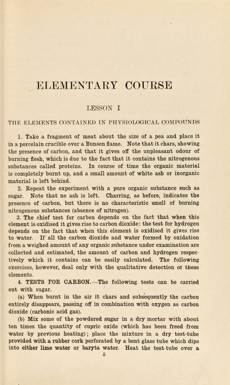 ELEMENTARY COURSE LESSON I THE ELEMENTS CONTAINED IN PHYSIOLOGICAL COMPOUNDS 1. Take a fragment of meat about the size of a pea and place it in a porcelain crucible over a Bunsen flame. Note that it chars, showing the presence of carbon, and that it gives off- the unpleasant odour of burning flesh, which is due to the fact that it contains the nitrogenous substances called proteins. In course of time the organic material is completely burnt up, and a small amount of white ash or inorganic material is left behind. 2. Repeat the experiment with a pure organic substance such as sugar. Note that no ash is left. Charring, as before, indicates the presence of carbon, but there is no characteristic smell of burning nitrogenous substances (absence of nitrogen). 3. The chief test for carbon depends on the fact that when this element is oxidised it gives rise to carbon dioxide: the test for hydrogen depends on the fact that when this element is oxidised it gives rise to water. If all the carbon dioxide and water formed by oxidation from a weighed amount of any organic substance under examination are collected and estimated, the amount of carbon and hydrogen respec¬ tively which it contains can be easily calculated. The following exercises, however, deal only with the qualitative detection of these elements. 4. TESTS FOR CARBON.—The following tests can be carried out with sugar. (a) When burnt in the air it chars and subsequently the carbon entirely disappears, passing off in combination with oxygen as carbon dioxide (carbonic acid gas). (b) Mix some of the powdered sugar in a dry mortar with about ten times the quantity of cupric oxide (which has been freed from water by previous heating); place the mixture in a dry test-tube provided with a rubber cork perforated by a bent glass tube which dips into either lime water or baryta water. Heat the test-tube over a