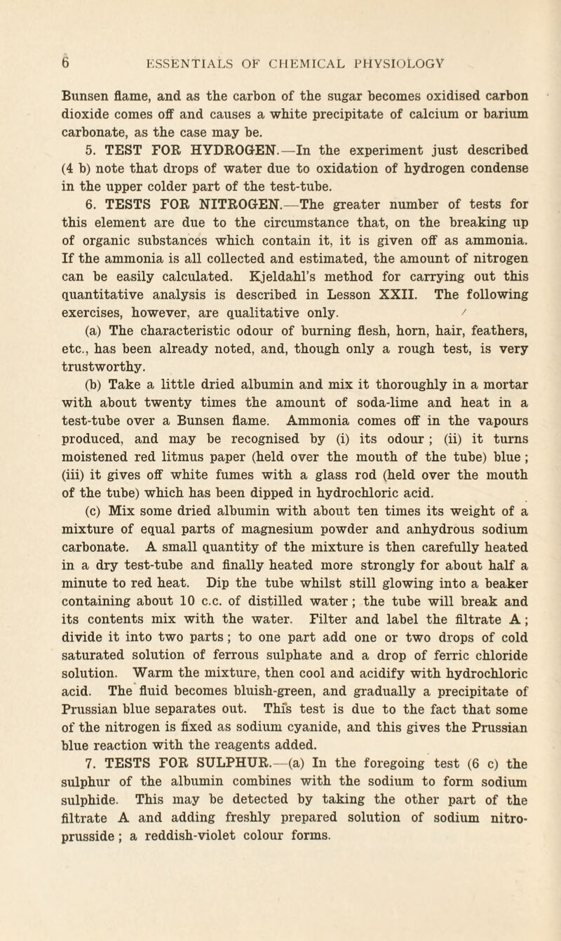 Bunsen flame, and as the carbon of the sugar becomes oxidised carbon dioxide comes off and causes a white precipitate of calcium or barium carbonate, as the case may be. 5. TEST FOR HYDROGEN.—In the experiment just described (4 b) note that drops of water due to oxidation of hydrogen condense in the upper colder part of the test-tube. 6. TESTS FOR NITROGEN.—The greater number of tests for this element are due to the circumstance that, on the breaking up of organic substances which contain it, it is given off as ammonia. If the ammonia is all collected and estimated, the amount of nitrogen can be easily calculated. Kjeldahl’s method for carrying out this quantitative analysis is described in Lesson XXII. The following exercises, however, are qualitative only. / (a) The characteristic odour of burning flesh, horn, hair, feathers, etc., has been already noted, and, though only a rough test, is very trustworthy. (b) Take a little dried albumin and mix it thoroughly in a mortar with about twenty times the amount of soda-lime and heat in a test-tube over a Bunsen flame. Ammonia comes off in the vapours produced, and may be recognised by (i) its odour ; (ii) it turns moistened red litmus paper (held over the mouth of the tube) blue; (iii) it gives off white fumes with a glass rod (held over the mouth of the tube) which has been dipped in hydrochloric acid. (c) Mix some dried albumin with about ten times its weight of a mixture of equal parts of magnesium powder and anhydrous sodium carbonate. A small quantity of the mixture is then carefully heated in a dry test-tube and finally heated more strongly for about half a minute to red heat. Dip the tube whilst still glowing into a beaker containing about 10 c.c. of distilled water; the tube will break and its contents mix with the water. Filter and label the filtrate A; divide it into two parts; to one part add one or two drops of cold saturated solution of ferrous sulphate and a drop of ferric chloride solution. Warm the mixture, then cool and acidify with hydrochloric acid. The fluid becomes bluish-green, and gradually a precipitate of Prussian blue separates out. This test is due to the fact that some of the nitrogen is fixed as sodium cyanide, and this gives the Prussian blue reaction with the reagents added. 7. TESTS FOR SULPHUR.—(a) In the foregoing test (6 c) the sulphur of the albumin combines with the sodium to form sodium sulphide. This may be detected by taking the other part of the filtrate A and adding freshly prepared solution of sodium nitro- prusside; a reddish-violet colour forms.