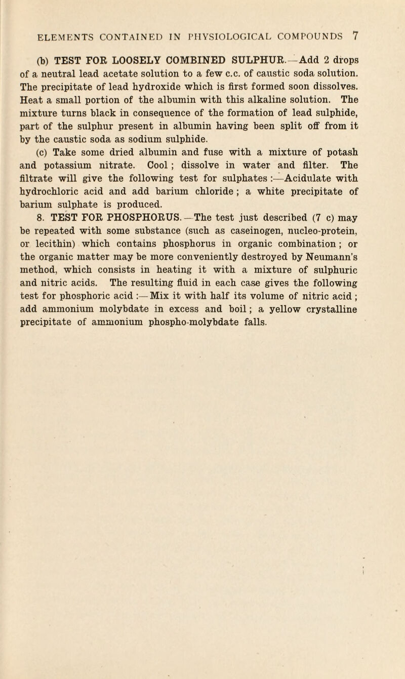 (1)) TEST FOR LOOSELY COMBINED SULPHUR.—Add 2 drops of a neutral lead acetate solution to a few c.c. of caustic soda solution. The precipitate of lead hydroxide which is first formed soon dissolves. Heat a small portion of the albumin with this alkaline solution. The mixture turns black in consequence of the formation of lead sulphide, part of the sulphur present in albumin having been split off from it by the caustic soda as sodium sulphide. (c) Take some dried albumin and fuse with a mixture of potash and potassium nitrate. Cool ; dissolve in water and filter. The filtrate will give the following test for sulphates :—Acidulate with hydrochloric acid and add barium chloride ; a white precipitate of barium sulphate is produced. 8. TEST FOR PHOSPHORUS. — The test just described (7 c) may be repeated with some substance (such as caseinogen, nucleo-protein, or lecithin) which contains phosphorus in organic combination; or the organic matter may be more conveniently destroyed by Neumann’s method, which consists in heating it with a mixture of sulphuric and nitric acids. The resulting fluid in each case gives the following test for phosphoric acid Mix it with half its volume of nitric acid ; add ammonium molybdate in excess and boil; a yellow crystalline precipitate of ammonium phospho-molybdate falls.